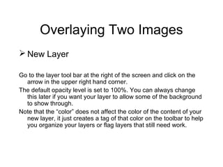 Overlaying Two Images
 New Layer
Go to the layer tool bar at the right of the screen and click on the
arrow in the upper right hand corner.
The default opacity level is set to 100%. You can always change
this later if you want your layer to allow some of the background
to show through.
Note that the “color” does not affect the color of the content of your
new layer, it just creates a tag of that color on the toolbar to help
you organize your layers or flag layers that still need work.
 