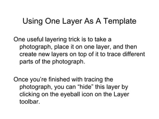 Using One Layer As A Template
One useful layering trick is to take a
photograph, place it on one layer, and then
create new layers on top of it to trace different
parts of the photograph.
Once you’re finished with tracing the
photograph, you can “hide” this layer by
clicking on the eyeball icon on the Layer
toolbar.
 