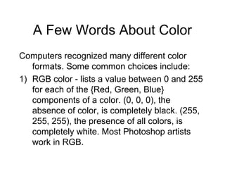 A Few Words About Color
Computers recognized many different color
formats. Some common choices include:
1) RGB color - lists a value between 0 and 255
for each of the {Red, Green, Blue}
components of a color. (0, 0, 0), the
absence of color, is completely black. (255,
255, 255), the presence of all colors, is
completely white. Most Photoshop artists
work in RGB.
 
