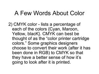 A Few Words About Color
2) CMYK color - lists a percentage of
each of the colors {Cyan, Maroon,
Yellow, blacK}. CMYK can best be
thought of as the “color printer cartridge
colors.” Some graphics designers
choose to convert their work (after it has
been done in RGB) to CMYK so that
they have a better sense of how it’s
going to look after it is printed.
 