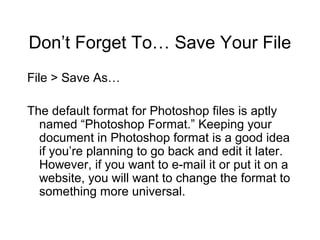 Don’t Forget To… Save Your File
File > Save As…
The default format for Photoshop files is aptly
named “Photoshop Format.” Keeping your
document in Photoshop format is a good idea
if you’re planning to go back and edit it later.
However, if you want to e-mail it or put it on a
website, you will want to change the format to
something more universal.
 
