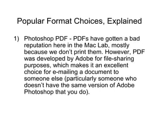 Popular Format Choices, Explained
1) Photoshop PDF - PDFs have gotten a bad
reputation here in the Mac Lab, mostly
because we don’t print them. However, PDF
was developed by Adobe for file-sharing
purposes, which makes it an excellent
choice for e-mailing a document to
someone else (particularly someone who
doesn’t have the same version of Adobe
Photoshop that you do).
 
