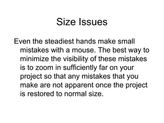 Size Issues
Even the steadiest hands make small
mistakes with a mouse. The best way to
minimize the visibility of these mistakes
is to zoom in sufficiently far on your
project so that any mistakes that you
make are not apparent once the project
is restored to normal size.
 