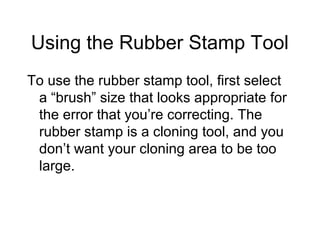 Using the Rubber Stamp Tool
To use the rubber stamp tool, first select
a “brush” size that looks appropriate for
the error that you’re correcting. The
rubber stamp is a cloning tool, and you
don’t want your cloning area to be too
large.
 
