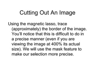 Cutting Out An Image
Using the magnetic lasso, trace
(approximately) the border of the image.
You’ll notice that this is difficult to do in
a precise manner (even if you are
viewing the image at 400% its actual
size). We will use the mask feature to
make our selection more precise.
 