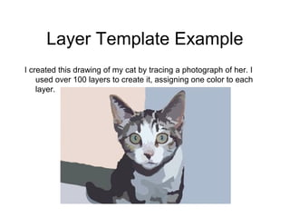 Layer Template Example
I created this drawing of my cat by tracing a photograph of her. I
used over 100 layers to create it, assigning one color to each
layer.
 