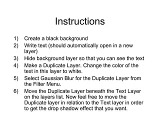 Instructions
1) Create a black background
2) Write text (should automatically open in a new
layer)
3) Hide background layer so that you can see the text
4) Make a Duplicate Layer. Change the color of the
text in this layer to white.
5) Select Gaussian Blur for the Duplicate Layer from
the Filter Menu.
6) Move the Duplicate Layer beneath the Text Layer
on the layers list. Now feel free to move the
Duplicate layer in relation to the Text layer in order
to get the drop shadow effect that you want.
 