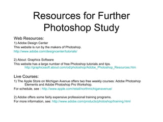 Resources for Further
Photoshop Study
Web Resources:
1) Adobe Design Center
This website is run by the makers of Photoshop.
http://www.adobe.com/designcenter/tutorials/
2) About: Graphics Software
This website has a large number of free Photoshop tutorials and tips.
http://graphicssoft.about.com/od/photoshop/Adobe_Photoshop_Resources.htm
Live Courses:
1) The Apple Store on Michigan Avenue offers two free weekly courses: Adobe Photoshop
Elements and Adobe Photoshop Pro Workshop.
For schedule, see : http://www.apple.com/retail/northmichiganavenue/
2) Adobe offers some fairly expensive professional training programs.
For more information, see: http://www.adobe.com/products/photoshop/training.html
 