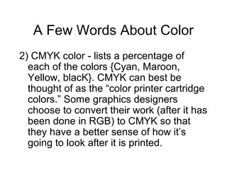 A Few Words About Color
2) CMYK color - lists a percentage of
each of the colors {Cyan, Maroon,
Yellow, blacK}. CMYK can best be
thought of as the “color printer cartridge
colors.” Some graphics designers
choose to convert their work (after it has
been done in RGB) to CMYK so that
they have a better sense of how it’s
going to look after it is printed.
 