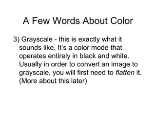 A Few Words About Color
3) Grayscale - this is exactly what it
sounds like. It’s a color mode that
operates entirely in black and white.
Usually in order to convert an image to
grayscale, you will first need to flatten it.
(More about this later)
 