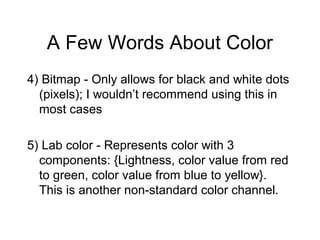 A Few Words About Color
4) Bitmap - Only allows for black and white dots
(pixels); I wouldn’t recommend using this in
most cases
5) Lab color - Represents color with 3
components: {Lightness, color value from red
to green, color value from blue to yellow}.
This is another non-standard color channel.
 