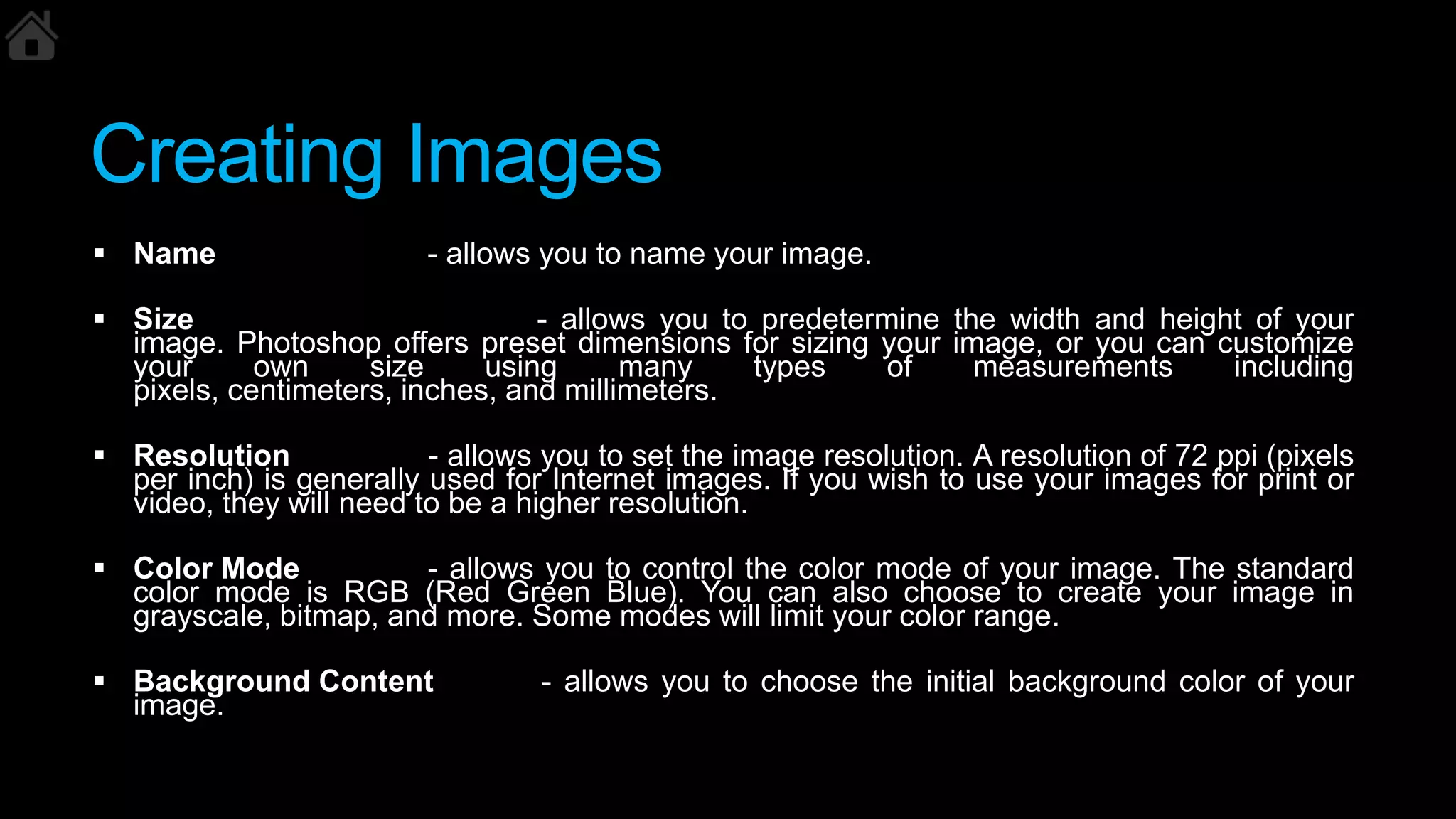Creating Images
 Name - allows you to name your image.
 Size - allows you to predetermine the width and height of your
image. Photoshop offers preset dimensions for sizing your image, or you can customize
your own size using many types of measurements including
pixels, centimeters, inches, and millimeters.
 Resolution - allows you to set the image resolution. A resolution of 72 ppi (pixels
per inch) is generally used for Internet images. If you wish to use your images for print or
video, they will need to be a higher resolution.
 Color Mode - allows you to control the color mode of your image. The standard
color mode is RGB (Red Green Blue). You can also choose to create your image in
grayscale, bitmap, and more. Some modes will limit your color range.
 Background Content - allows you to choose the initial background color of your
image.
 