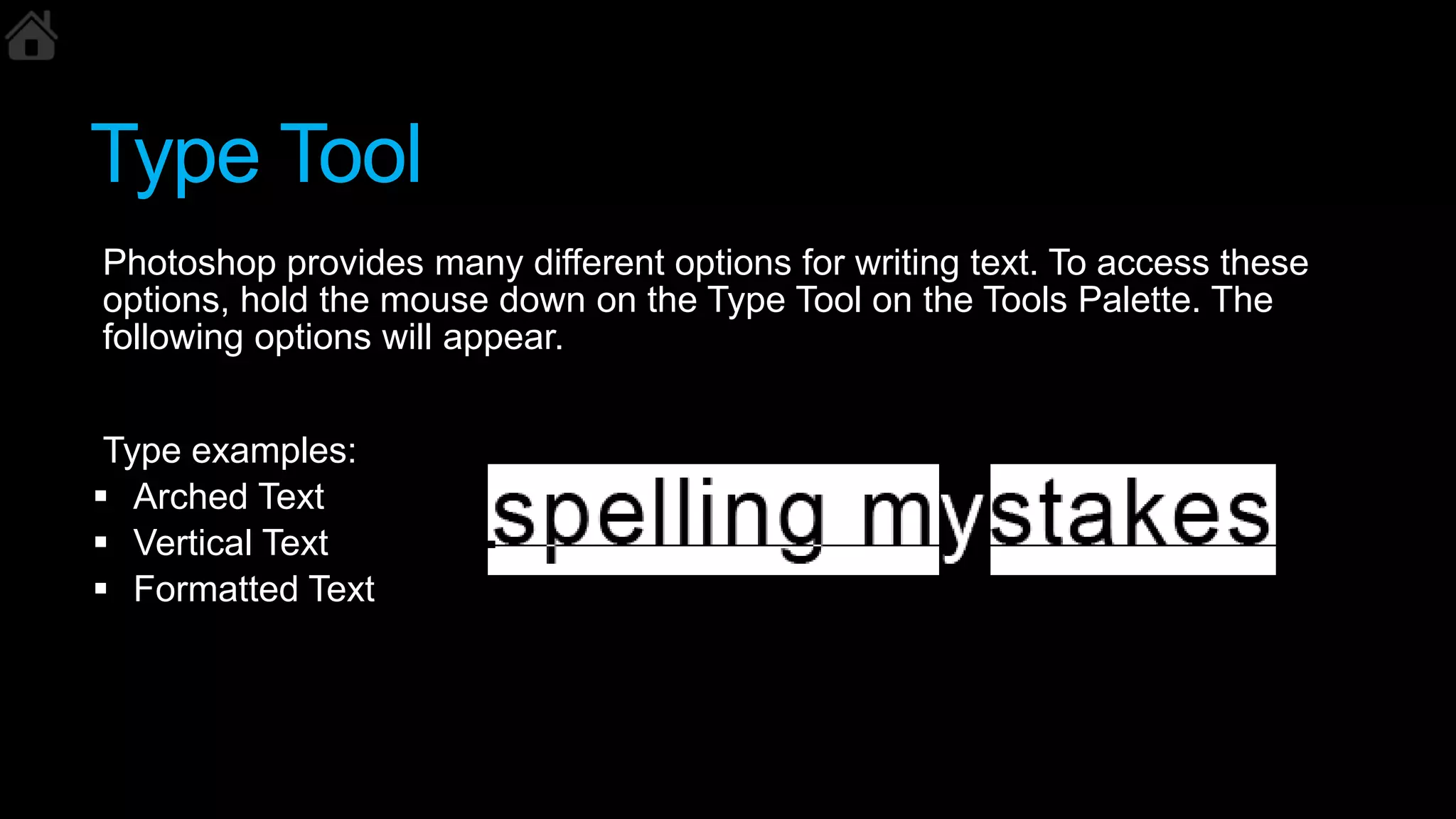 Type Tool
Photoshop provides many different options for writing text. To access these
options, hold the mouse down on the Type Tool on the Tools Palette. The
following options will appear.
Type examples:
 Arched Text
 Vertical Text
 Formatted Text
 