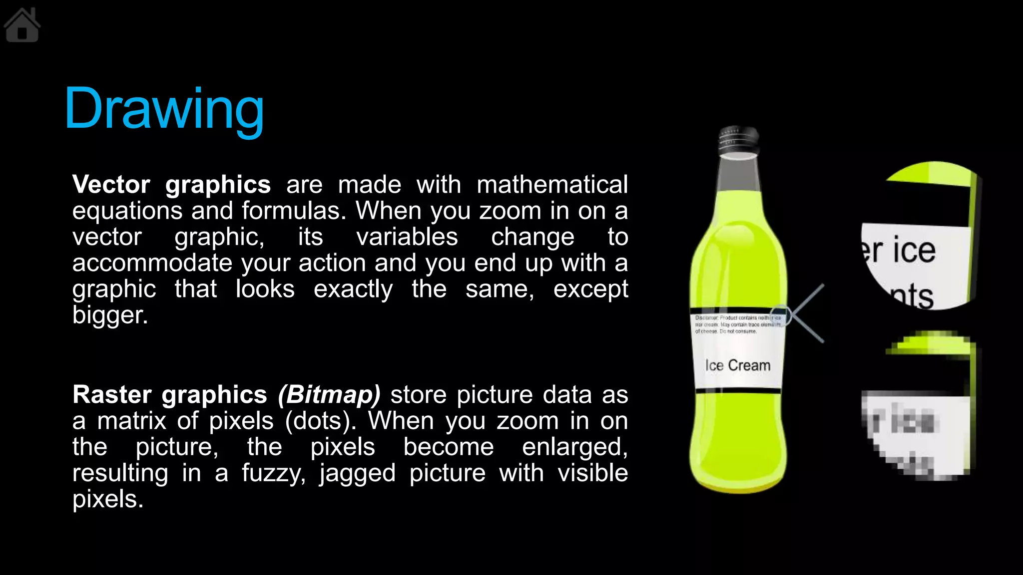 Drawing
Vector graphics are made with mathematical
equations and formulas. When you zoom in on a
vector graphic, its variables change to
accommodate your action and you end up with a
graphic that looks exactly the same, except
bigger.
Raster graphics (Bitmap) store picture data as
a matrix of pixels (dots). When you zoom in on
the picture, the pixels become enlarged,
resulting in a fuzzy, jagged picture with visible
pixels.
 
