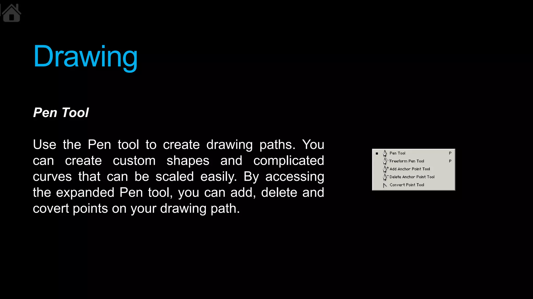 Drawing
Pen Tool
Use the Pen tool to create drawing paths. You
can create custom shapes and complicated
curves that can be scaled easily. By accessing
the expanded Pen tool, you can add, delete and
covert points on your drawing path.
 