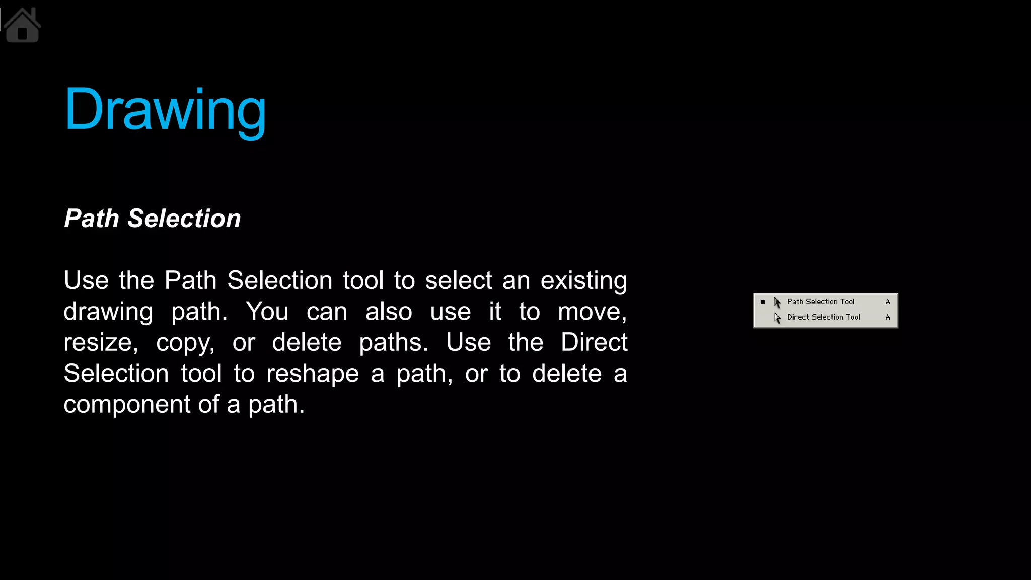 Drawing
Path Selection
Use the Path Selection tool to select an existing
drawing path. You can also use it to move,
resize, copy, or delete paths. Use the Direct
Selection tool to reshape a path, or to delete a
component of a path.
 