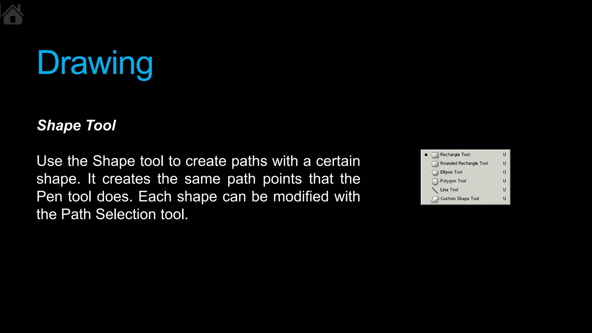 Drawing
Shape Tool
Use the Shape tool to create paths with a certain
shape. It creates the same path points that the
Pen tool does. Each shape can be modified with
the Path Selection tool.
 