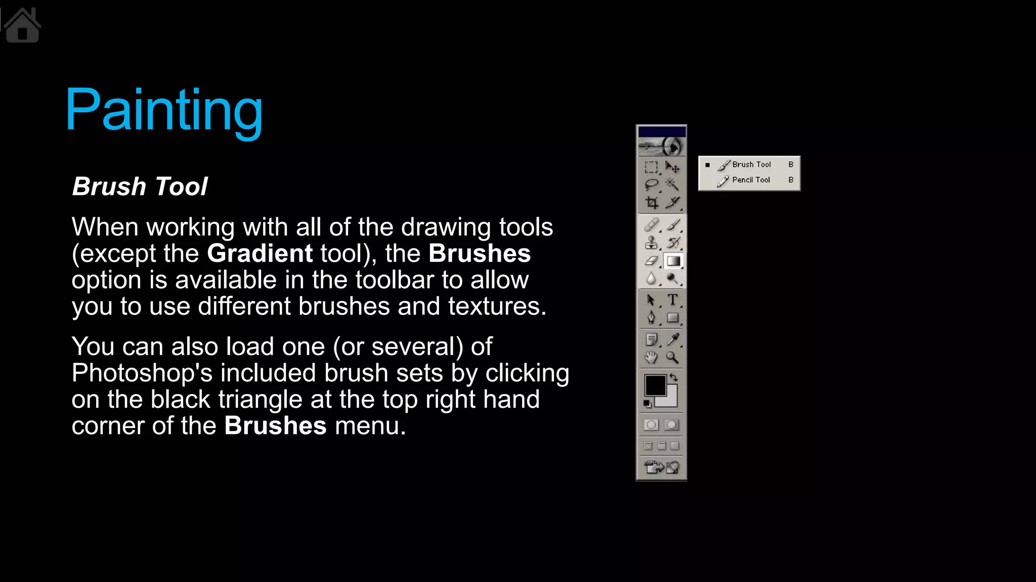 Painting
Brush Tool
When working with all of the drawing tools
(except the Gradient tool), the Brushes
option is available in the toolbar to allow
you to use different brushes and textures.
You can also load one (or several) of
Photoshop's included brush sets by clicking
on the black triangle at the top right hand
corner of the Brushes menu.
 