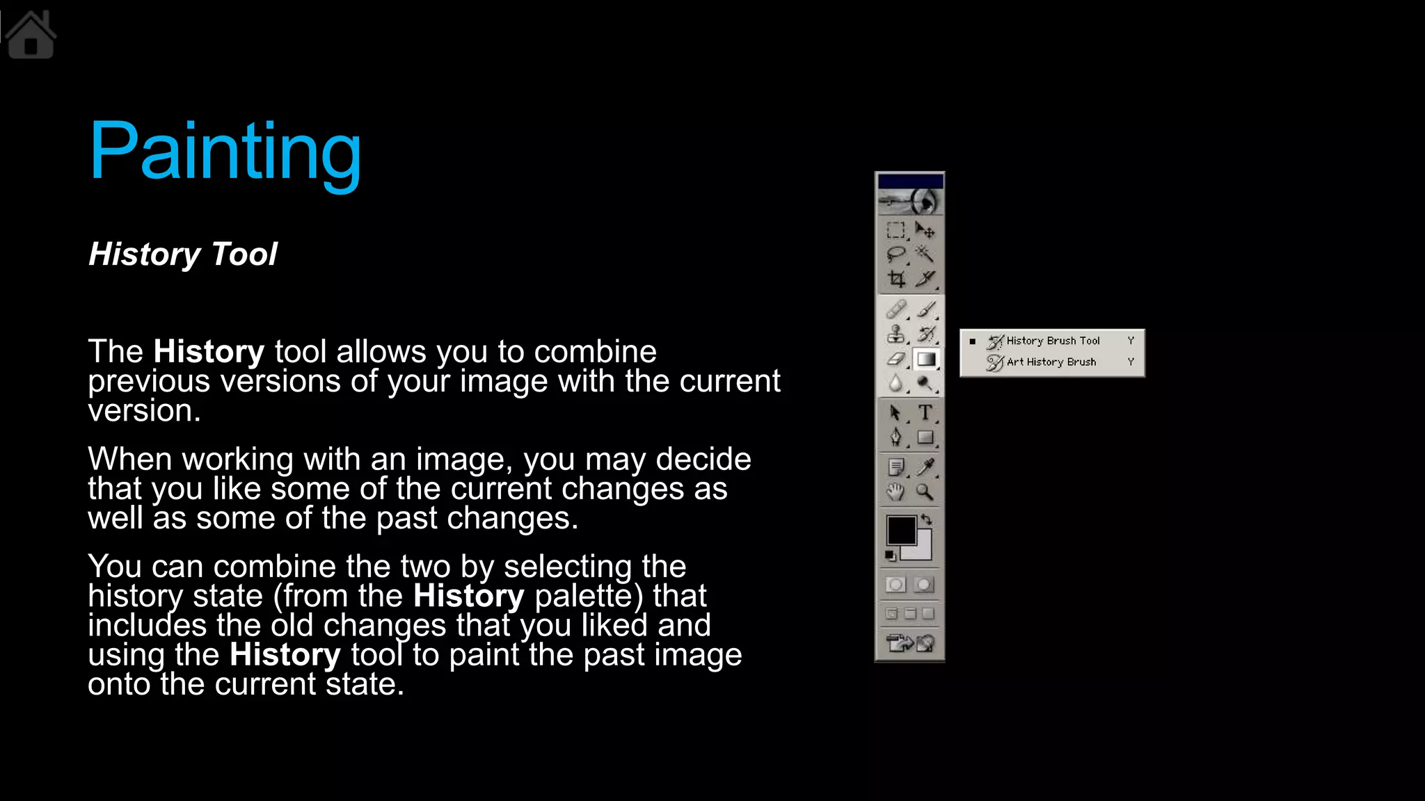 Painting
History Tool
The History tool allows you to combine
previous versions of your image with the current
version.
When working with an image, you may decide
that you like some of the current changes as
well as some of the past changes.
You can combine the two by selecting the
history state (from the History palette) that
includes the old changes that you liked and
using the History tool to paint the past image
onto the current state.
 