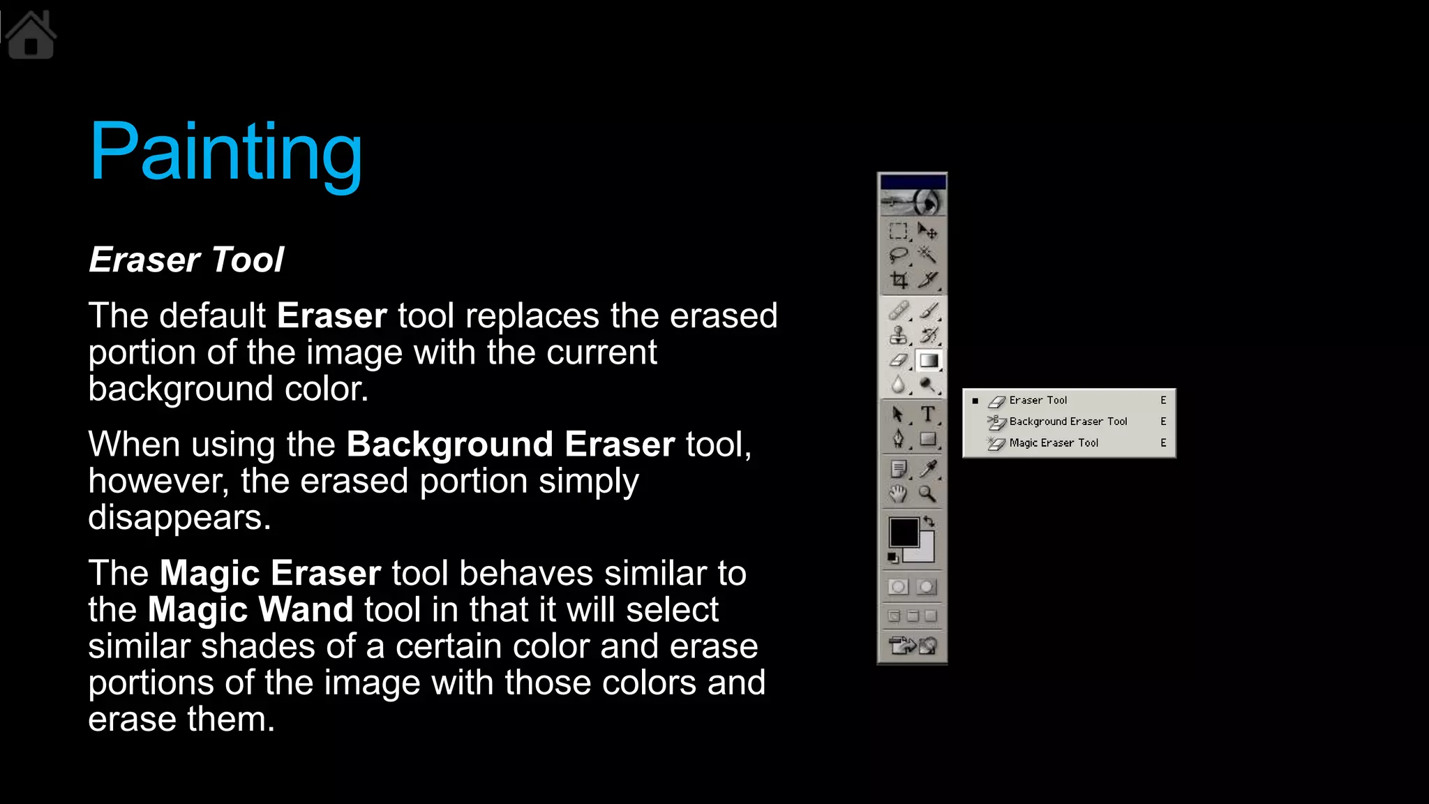 Painting
Eraser Tool
The default Eraser tool replaces the erased
portion of the image with the current
background color.
When using the Background Eraser tool,
however, the erased portion simply
disappears.
The Magic Eraser tool behaves similar to
the Magic Wand tool in that it will select
similar shades of a certain color and erase
portions of the image with those colors and
erase them.
 