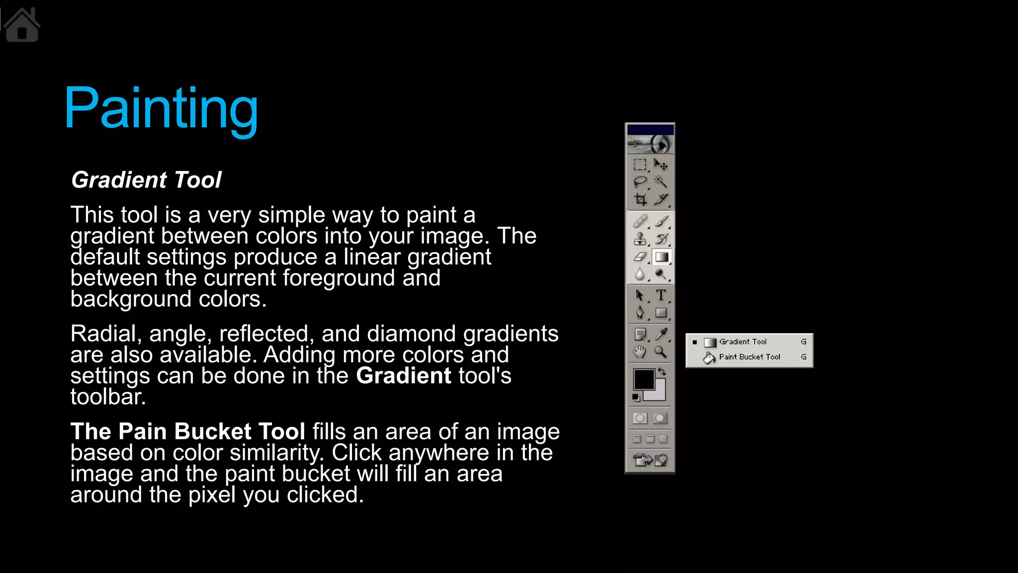 Painting
Gradient Tool
This tool is a very simple way to paint a
gradient between colors into your image. The
default settings produce a linear gradient
between the current foreground and
background colors.
Radial, angle, reflected, and diamond gradients
are also available. Adding more colors and
settings can be done in the Gradient tool's
toolbar.
The Pain Bucket Tool fills an area of an image
based on color similarity. Click anywhere in the
image and the paint bucket will fill an area
around the pixel you clicked.
 