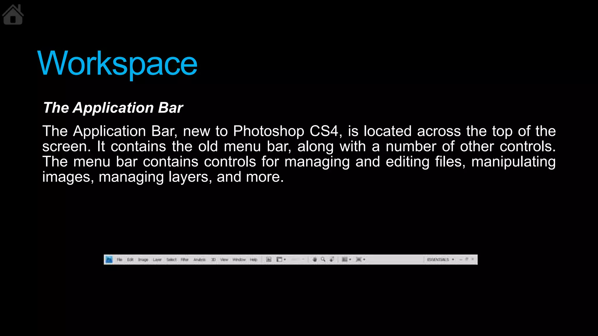 Workspace
The Application Bar
The Application Bar, new to Photoshop CS4, is located across the top of the
screen. It contains the old menu bar, along with a number of other controls.
The menu bar contains controls for managing and editing files, manipulating
images, managing layers, and more.
 
