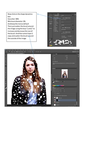 Now click on the shape dynamics 
box 
Size jitter: 90% 
Minimum diameter: 0% 
And keep the rest as default 
Then just scatter the brush around 
the image using the keys “[ and ]” to 
increase and decrease the size of 
the brush. And then select layer 2 
copy and scatter the brush around 
the outside of the image 
 