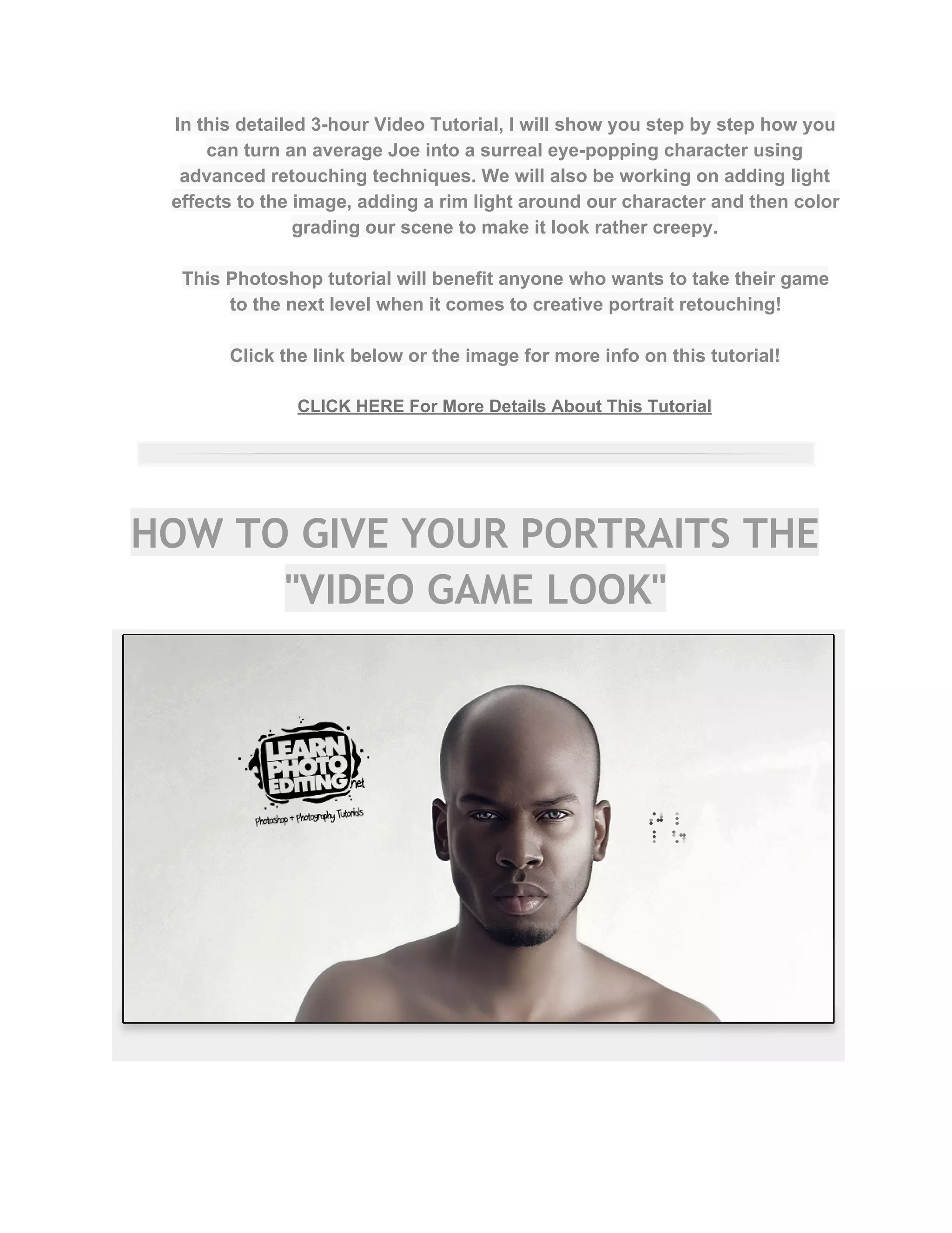 In this detailed 3­hour Video Tutorial, I will show you step by step how you 
can turn an average Joe into a surreal eye­popping character using 
advanced retouching techniques. We will also be working on adding light 
effects to the image, adding a rim light around our character and then color 
grading our scene to make it look rather creepy.  
 
This Photoshop tutorial will benefit anyone who wants to take their game 
to the next level when it comes to creative portrait retouching!  
 
Click the link below or the image for more info on this tutorial!  
 
CLICK HERE For More Details About This Tutorial 
 
HOW TO GIVE YOUR PORTRAITS THE
"VIDEO GAME LOOK"
 