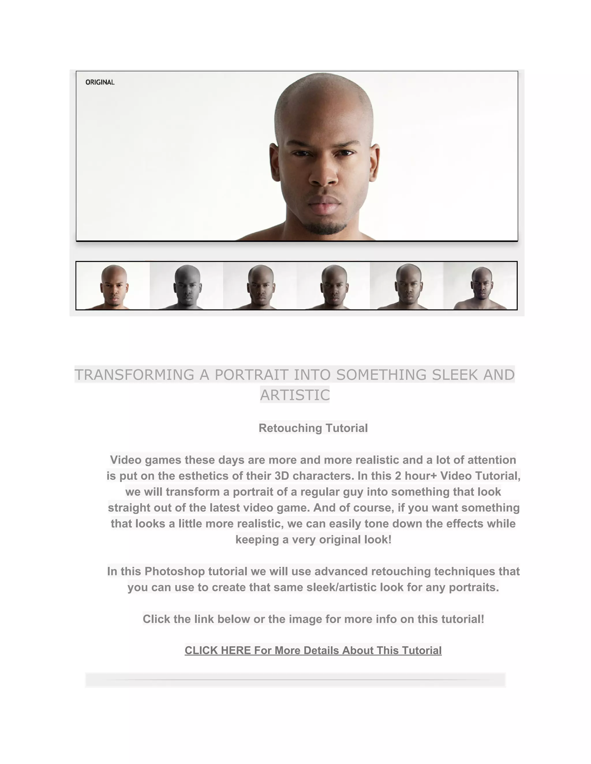 TRANSFORMING A PORTRAIT INTO SOMETHING SLEEK AND
ARTISTIC
Retouching Tutorial  
 
Video games these days are more and more realistic and a lot of attention 
is put on the esthetics of their 3D characters. In this 2 hour+ Video Tutorial, 
we will transform a portrait of a regular guy into something that look 
straight out of the latest video game. And of course, if you want something 
that looks a little more realistic, we can easily tone down the effects while 
keeping a very original look!  
 
In this Photoshop tutorial we will use advanced retouching techniques that 
you can use to create that same sleek/artistic look for any portraits.  
 
Click the link below or the image for more info on this tutorial!  
 
CLICK HERE For More Details About This Tutorial 
 
 
