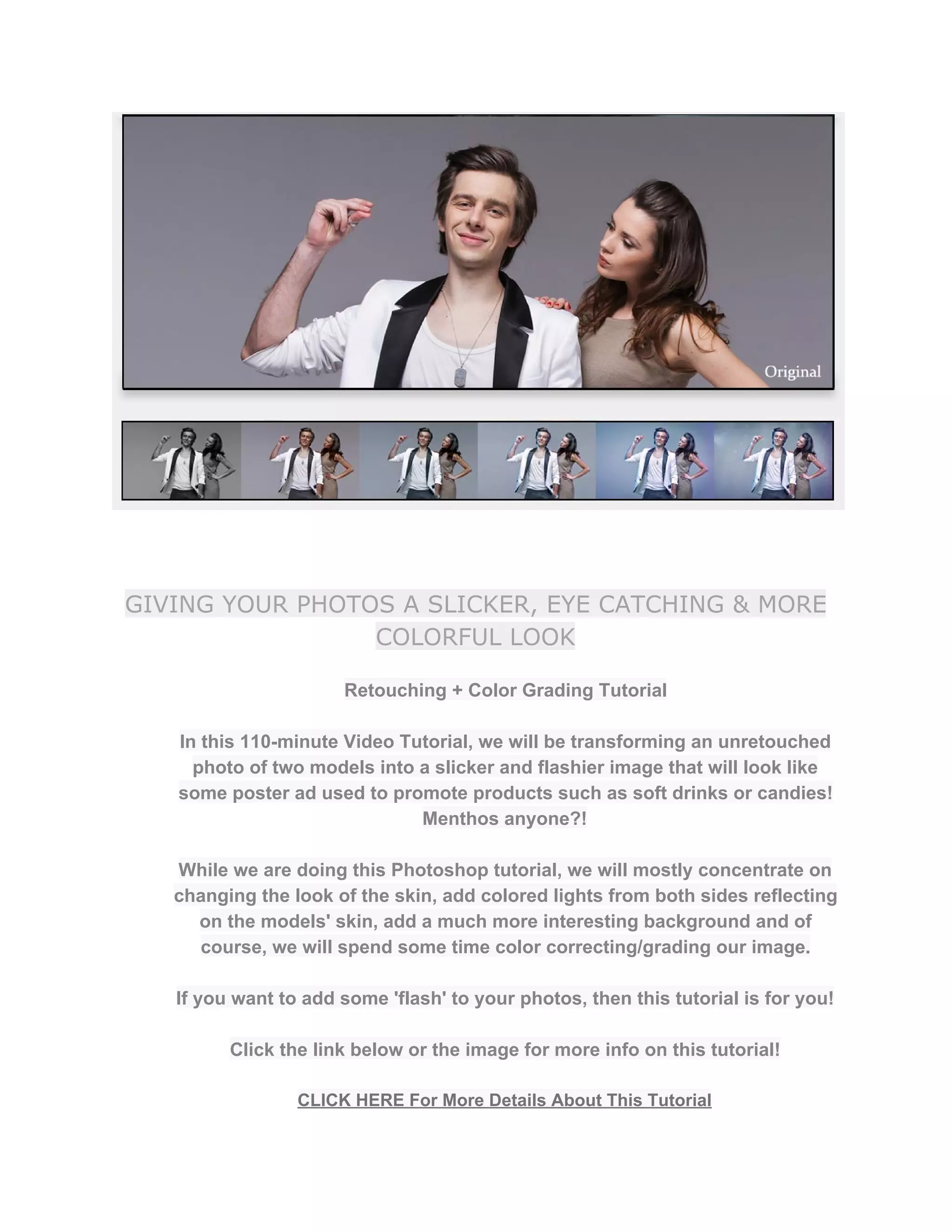 GIVING YOUR PHOTOS A SLICKER, EYE CATCHING & MORE
COLORFUL LOOK
Retouching + Color Grading Tutorial  
 
In this 110­minute Video Tutorial, we will be transforming an unretouched 
photo of two models into a slicker and flashier image that will look like 
some poster ad used to promote products such as soft drinks or candies! 
Menthos anyone?! 
 
While we are doing this Photoshop tutorial, we will mostly concentrate on 
changing the look of the skin, add colored lights from both sides reflecting 
on the models' skin, add a much more interesting background and of 
course, we will spend some time color correcting/grading our image. 
 
If you want to add some 'flash' to your photos, then this tutorial is for you!  
 
Click the link below or the image for more info on this tutorial!  
 
CLICK HERE For More Details About This Tutorial 
 