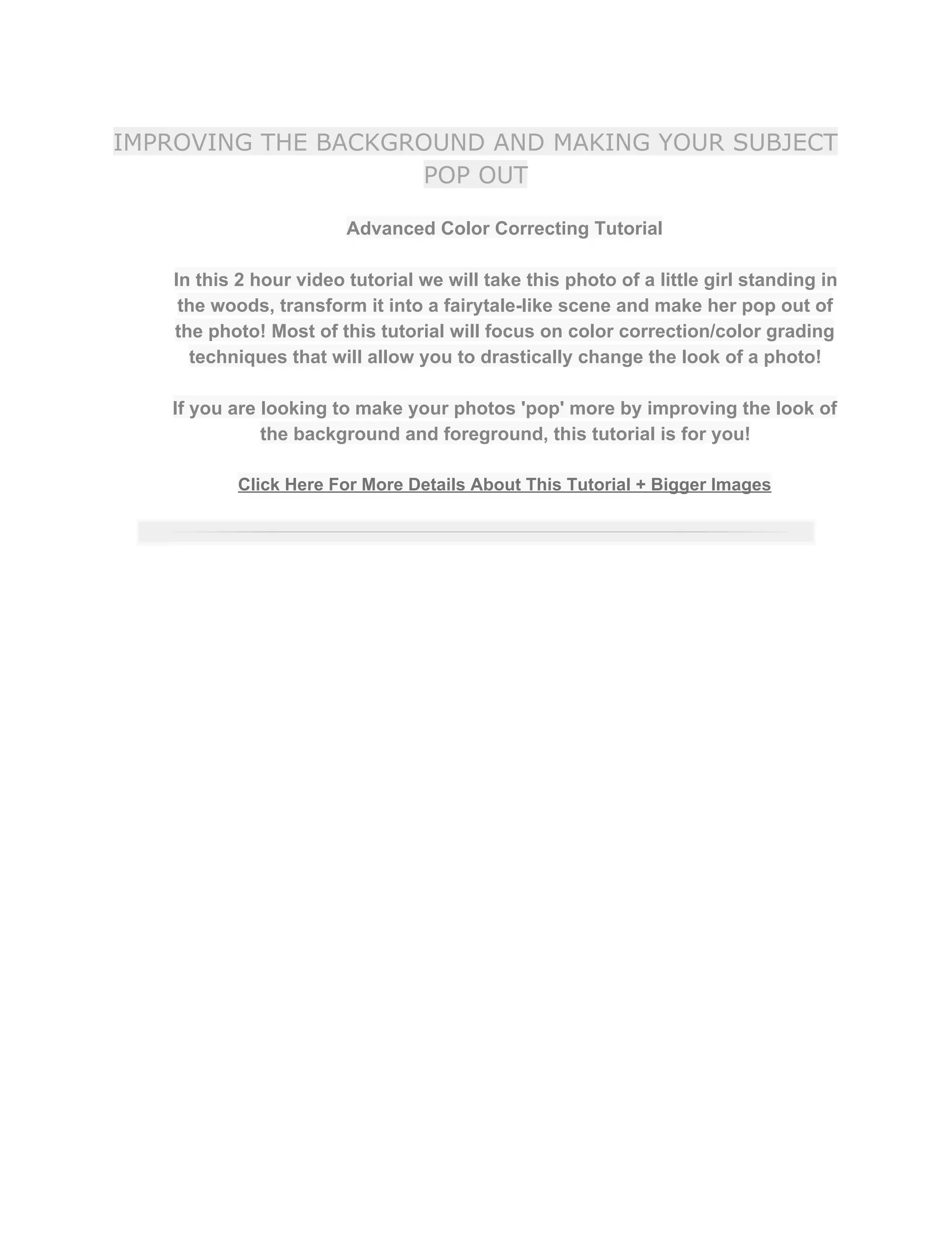 IMPROVING THE BACKGROUND AND MAKING YOUR SUBJECT
POP OUT
Advanced Color Correcting Tutorial  
 
In this 2 hour video tutorial we will take this photo of a little girl standing in 
the woods, transform it into a fairytale­like scene and make her pop out of 
the photo! Most of this tutorial will focus on color correction/color grading 
techniques that will allow you to drastically change the look of a photo!  
 
If you are looking to make your photos 'pop' more by improving the look of 
the background and foreground, this tutorial is for you!  
 
Click Here For More Details About This Tutorial + Bigger Images 
 
 