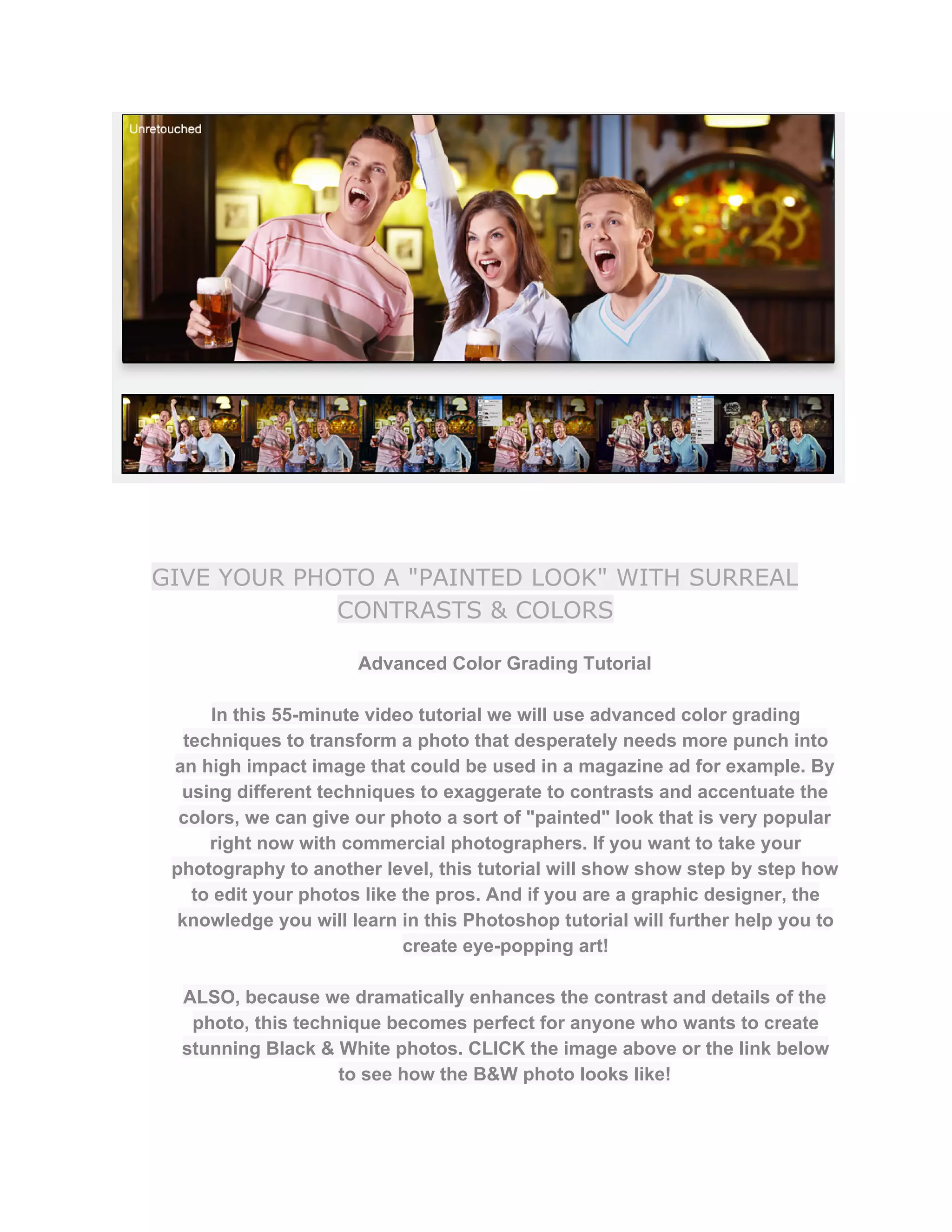 GIVE YOUR PHOTO A "PAINTED LOOK" WITH SURREAL
CONTRASTS & COLORS
Advanced Color Grading Tutorial  
 
In this 55­minute video tutorial we will use advanced color grading 
techniques to transform a photo that desperately needs more punch into 
an high impact image that could be used in a magazine ad for example. By 
using different techniques to exaggerate to contrasts and accentuate the 
colors, we can give our photo a sort of "painted" look that is very popular 
right now with commercial photographers. If you want to take your 
photography to another level, this tutorial will show show step by step how 
to edit your photos like the pros. And if you are a graphic designer, the 
knowledge you will learn in this Photoshop tutorial will further help you to 
create eye­popping art!  
 
ALSO, because we dramatically enhances the contrast and details of the 
photo, this technique becomes perfect for anyone who wants to create 
stunning Black & White photos. CLICK the image above or the link below 
to see how the B&W photo looks like!  
 
 