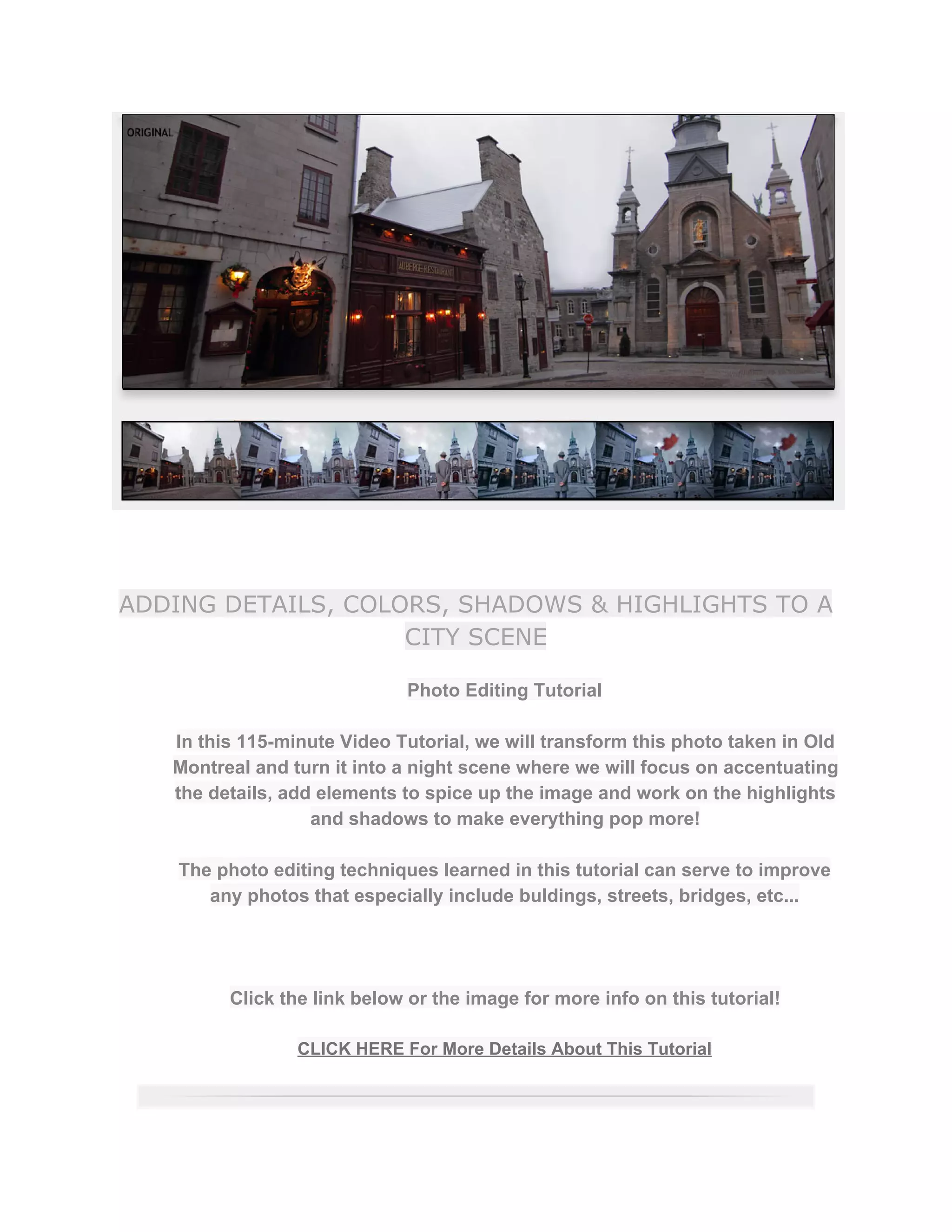 ADDING DETAILS, COLORS, SHADOWS & HIGHLIGHTS TO A
CITY SCENE
Photo Editing Tutorial  
 
In this 115­minute Video Tutorial, we will transform this photo taken in Old 
Montreal and turn it into a night scene where we will focus on accentuating 
the details, add elements to spice up the image and work on the highlights 
and shadows to make everything pop more!  
 
The photo editing techniques learned in this tutorial can serve to improve 
any photos that especially include buldings, streets, bridges, etc...  
 
 
 
Click the link below or the image for more info on this tutorial!  
 
CLICK HERE For More Details About This Tutorial 
 
 