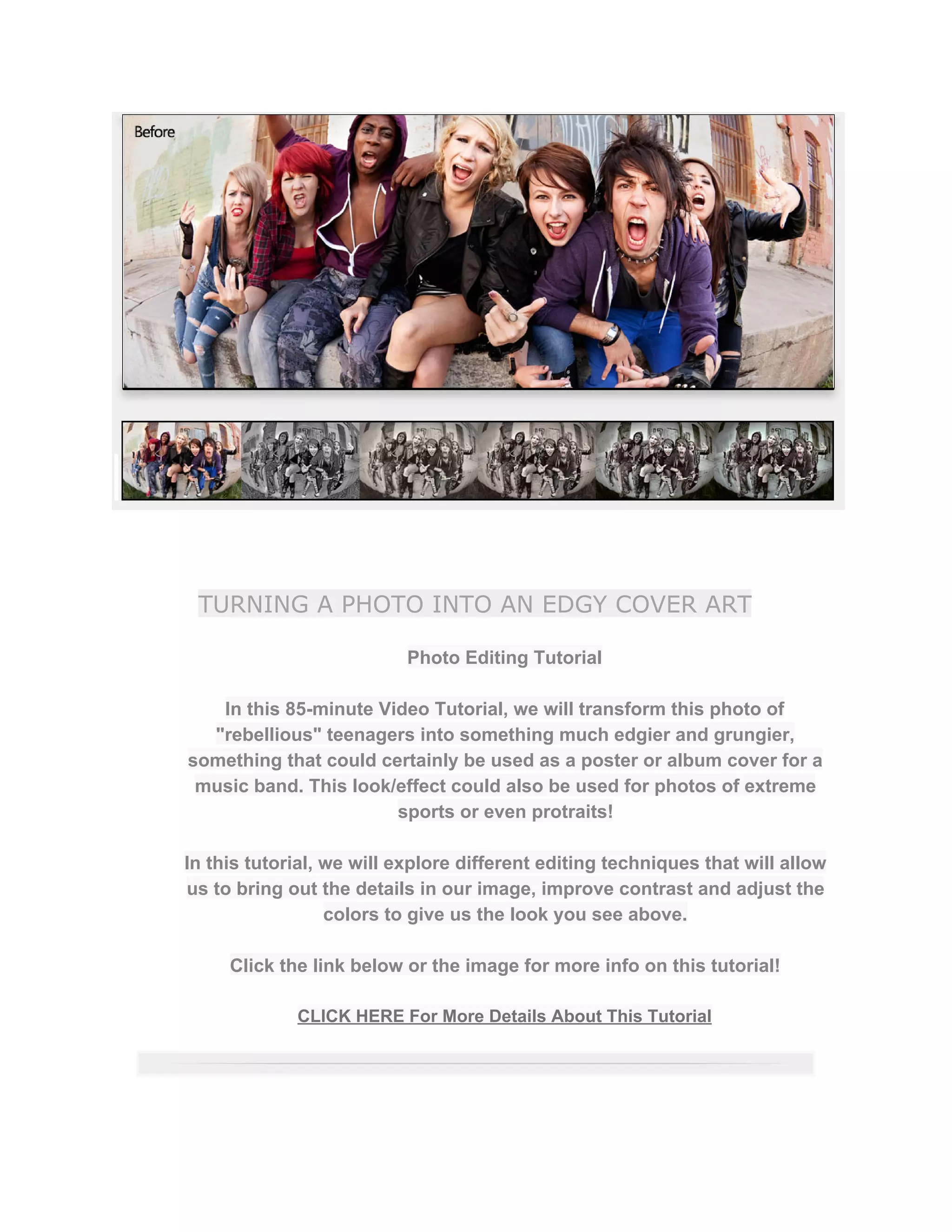 TURNING A PHOTO INTO AN EDGY COVER ART
Photo Editing Tutorial  
 
In this 85­minute Video Tutorial, we will transform this photo of 
"rebellious" teenagers into something much edgier and grungier, 
something that could certainly be used as a poster or album cover for a 
music band. This look/effect could also be used for photos of extreme 
sports or even protraits!  
 
In this tutorial, we will explore different editing techniques that will allow 
us to bring out the details in our image, improve contrast and adjust the 
colors to give us the look you see above.  
 
Click the link below or the image for more info on this tutorial!  
 
CLICK HERE For More Details About This Tutorial 
 
 