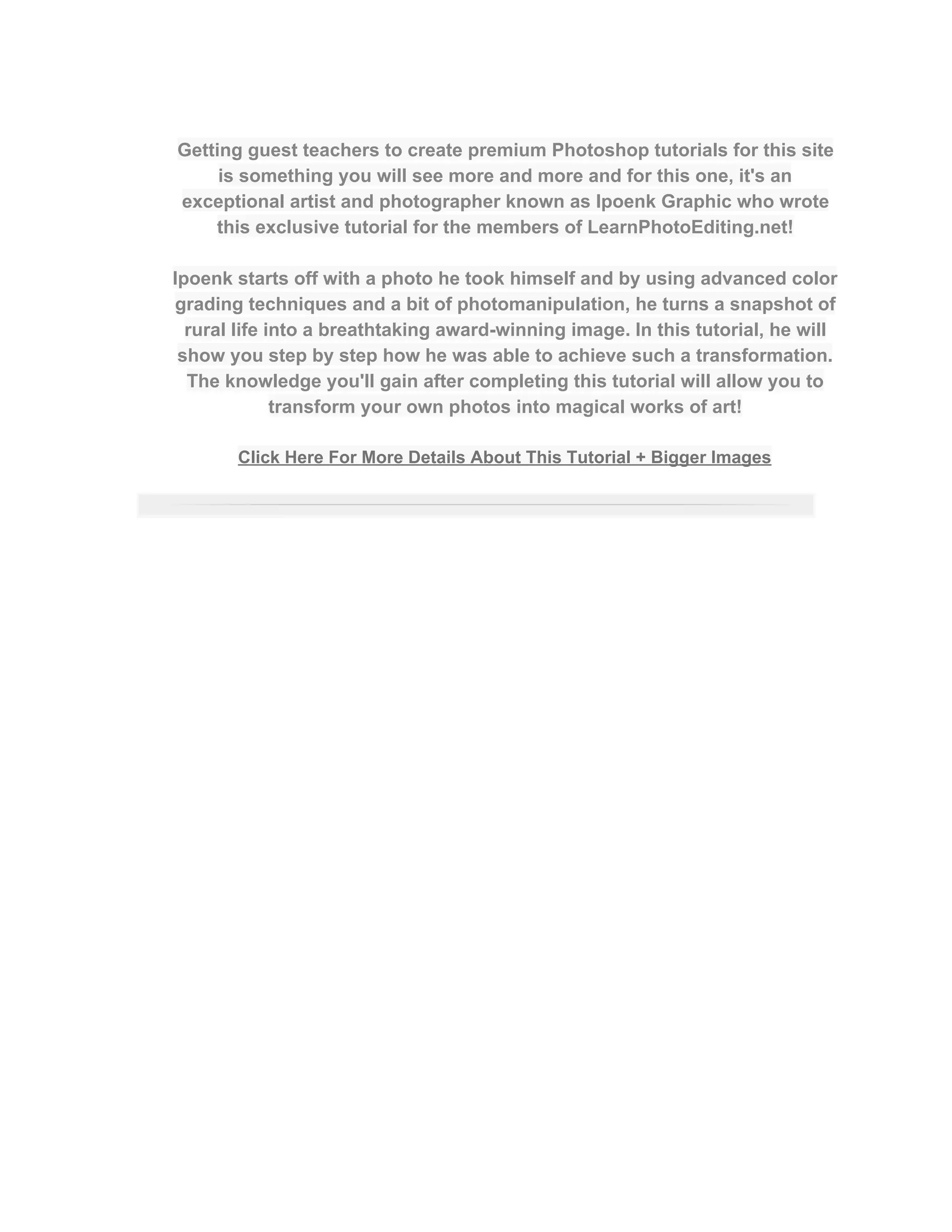  
Getting guest teachers to create premium Photoshop tutorials for this site 
is something you will see more and more and for this one, it's an 
exceptional artist and photographer known as Ipoenk Graphic who wrote 
this exclusive tutorial for the members of LearnPhotoEditing.net!  
 
Ipoenk starts off with a photo he took himself and by using advanced color 
grading techniques and a bit of photomanipulation, he turns a snapshot of 
rural life into a breathtaking award­winning image. In this tutorial, he will 
show you step by step how he was able to achieve such a transformation. 
The knowledge you'll gain after completing this tutorial will allow you to 
transform your own photos into magical works of art!  
 
Click Here For More Details About This Tutorial + Bigger Images 
 
 