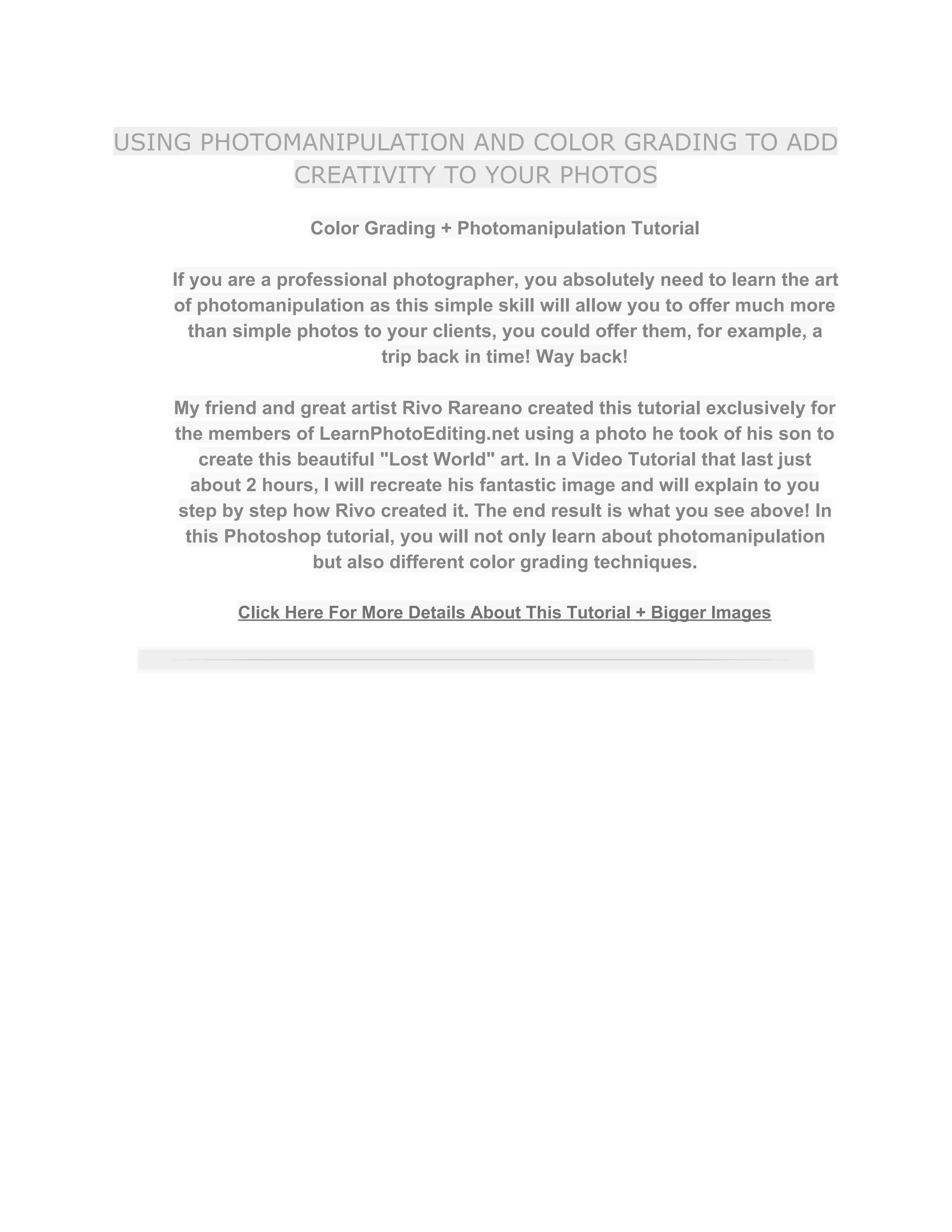 USING PHOTOMANIPULATION AND COLOR GRADING TO ADD
CREATIVITY TO YOUR PHOTOS
Color Grading + Photomanipulation Tutorial  
 
If you are a professional photographer, you absolutely need to learn the art 
of photomanipulation as this simple skill will allow you to offer much more 
than simple photos to your clients, you could offer them, for example, a 
trip back in time! Way back!  
 
My friend and great artist Rivo Rareano created this tutorial exclusively for 
the members of LearnPhotoEditing.net using a photo he took of his son to 
create this beautiful "Lost World" art. In a Video Tutorial that last just 
about 2 hours, I will recreate his fantastic image and will explain to you 
step by step how Rivo created it. The end result is what you see above! In 
this Photoshop tutorial, you will not only learn about photomanipulation 
but also different color grading techniques.  
 
Click Here For More Details About This Tutorial + Bigger Images 
 
 