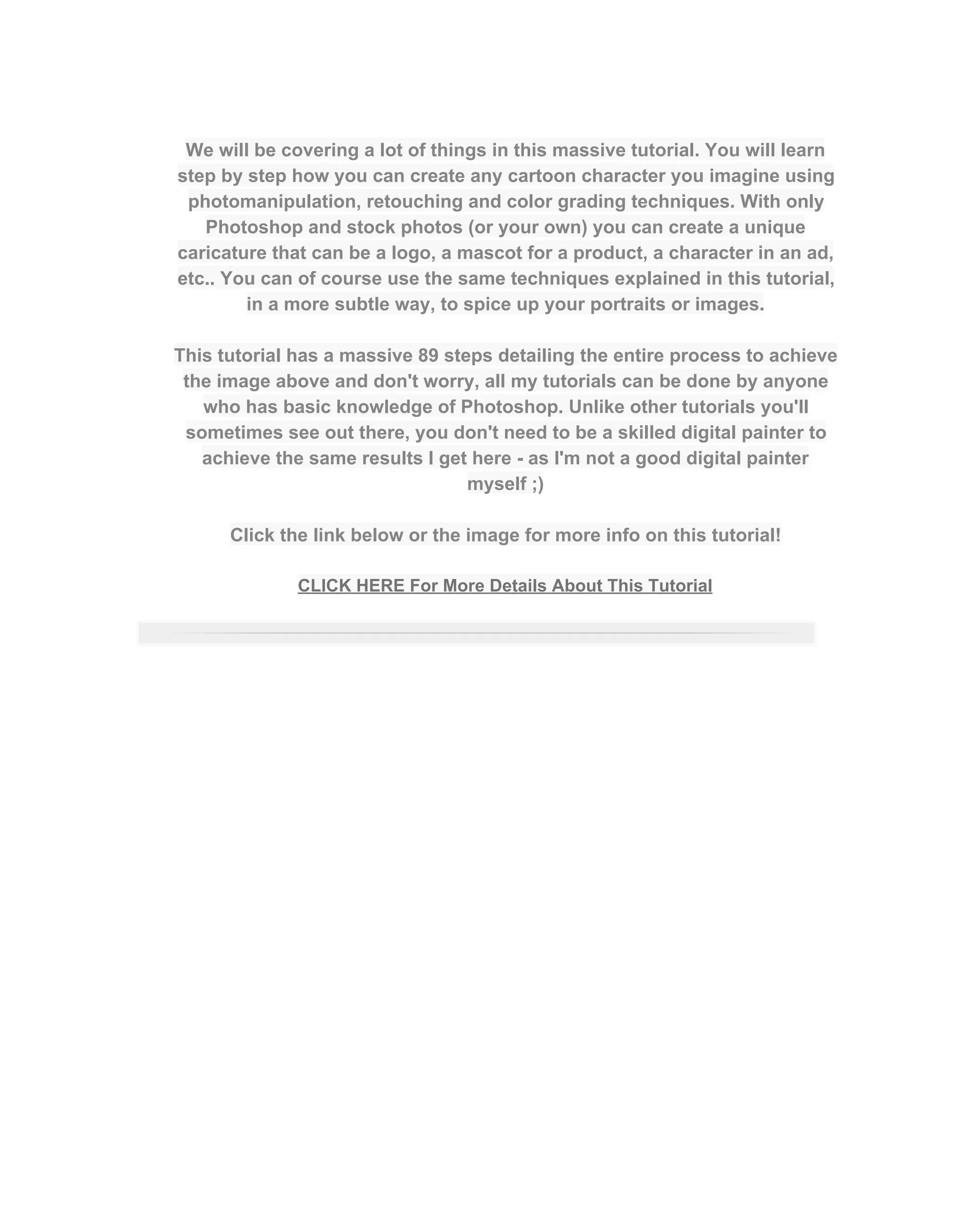  
We will be covering a lot of things in this massive tutorial. You will learn 
step by step how you can create any cartoon character you imagine using 
photomanipulation, retouching and color grading techniques. With only 
Photoshop and stock photos (or your own) you can create a unique 
caricature that can be a logo, a mascot for a product, a character in an ad, 
etc.. You can of course use the same techniques explained in this tutorial, 
in a more subtle way, to spice up your portraits or images.  
 
This tutorial has a massive 89 steps detailing the entire process to achieve 
the image above and don't worry, all my tutorials can be done by anyone 
who has basic knowledge of Photoshop. Unlike other tutorials you'll 
sometimes see out there, you don't need to be a skilled digital painter to 
achieve the same results I get here ­ as I'm not a good digital painter 
myself ;)  
 
Click the link below or the image for more info on this tutorial!  
 
CLICK HERE For More Details About This Tutorial 
 
 