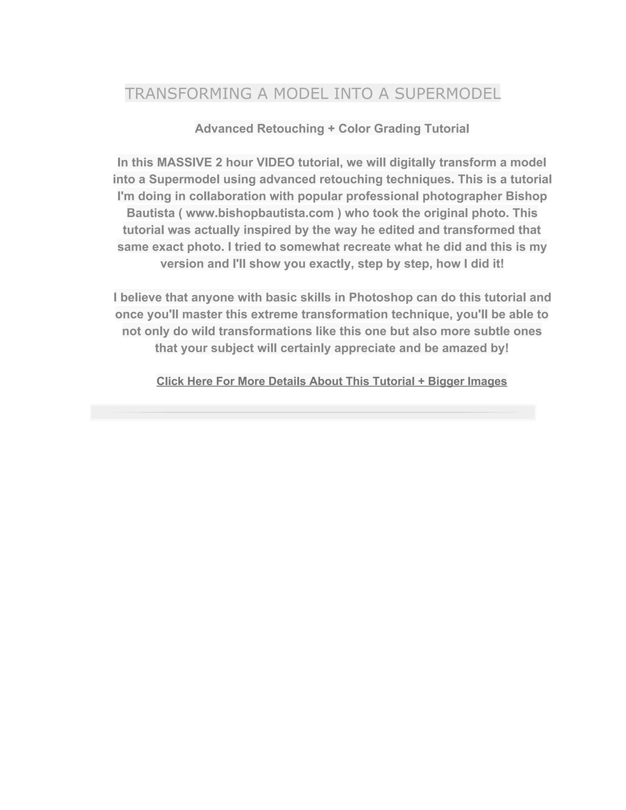 TRANSFORMING A MODEL INTO A SUPERMODEL
Advanced Retouching + Color Grading Tutorial  
 
In this MASSIVE 2 hour VIDEO tutorial, we will digitally transform a model 
into a Supermodel using advanced retouching techniques. This is a tutorial 
I'm doing in collaboration with popular professional photographer Bishop 
Bautista ( www.bishopbautista.com ) who took the original photo. This 
tutorial was actually inspired by the way he edited and transformed that 
same exact photo. I tried to somewhat recreate what he did and this is my 
version and I'll show you exactly, step by step, how I did it!  
 
I believe that anyone with basic skills in Photoshop can do this tutorial and 
once you'll master this extreme transformation technique, you'll be able to 
not only do wild transformations like this one but also more subtle ones 
that your subject will certainly appreciate and be amazed by!  
 
Click Here For More Details About This Tutorial + Bigger Images 
 
 