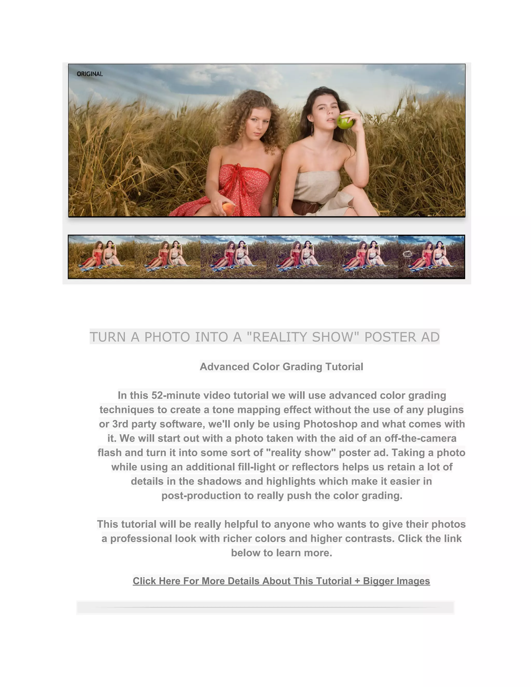 TURN A PHOTO INTO A "REALITY SHOW" POSTER AD
Advanced Color Grading Tutorial  
 
In this 52­minute video tutorial we will use advanced color grading 
techniques to create a tone mapping effect without the use of any plugins 
or 3rd party software, we'll only be using Photoshop and what comes with 
it. We will start out with a photo taken with the aid of an off­the­camera 
flash and turn it into some sort of "reality show" poster ad. Taking a photo 
while using an additional fill­light or reflectors helps us retain a lot of 
details in the shadows and highlights which make it easier in 
post­production to really push the color grading.  
 
This tutorial will be really helpful to anyone who wants to give their photos 
a professional look with richer colors and higher contrasts. Click the link 
below to learn more.  
 
Click Here For More Details About This Tutorial + Bigger Images 
 
 