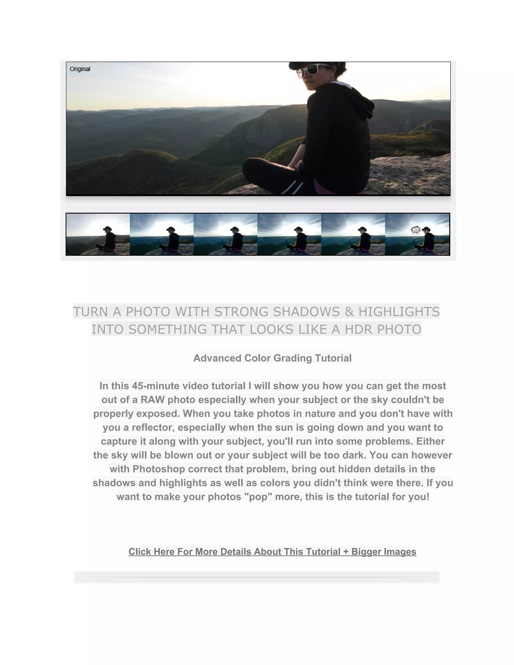 TURN A PHOTO WITH STRONG SHADOWS & HIGHLIGHTS
INTO SOMETHING THAT LOOKS LIKE A HDR PHOTO
Advanced Color Grading Tutorial  
 
In this 45­minute video tutorial I will show you how you can get the most 
out of a RAW photo especially when your subject or the sky couldn't be 
properly exposed. When you take photos in nature and you don't have with 
you a reflector, especially when the sun is going down and you want to 
capture it along with your subject, you'll run into some problems. Either 
the sky will be blown out or your subject will be too dark. You can however 
with Photoshop correct that problem, bring out hidden details in the 
shadows and highlights as well as colors you didn't think were there. If you 
want to make your photos "pop" more, this is the tutorial for you!  
 
 
 
Click Here For More Details About This Tutorial + Bigger Images 
 
 