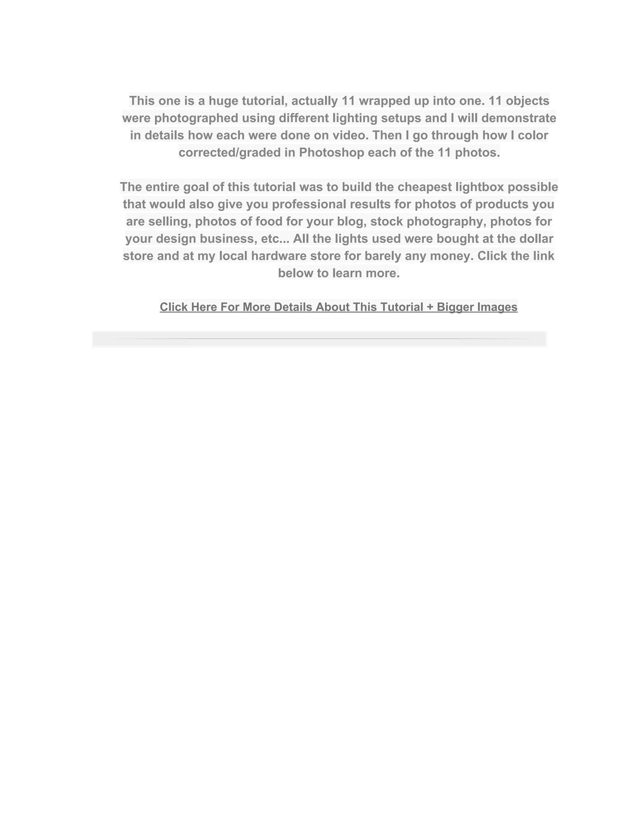  
This one is a huge tutorial, actually 11 wrapped up into one. 11 objects 
were photographed using different lighting setups and I will demonstrate 
in details how each were done on video. Then I go through how I color 
corrected/graded in Photoshop each of the 11 photos. 
 
The entire goal of this tutorial was to build the cheapest lightbox possible 
that would also give you professional results for photos of products you 
are selling, photos of food for your blog, stock photography, photos for 
your design business, etc... All the lights used were bought at the dollar 
store and at my local hardware store for barely any money. Click the link 
below to learn more.  
 
Click Here For More Details About This Tutorial + Bigger Images 
 
 