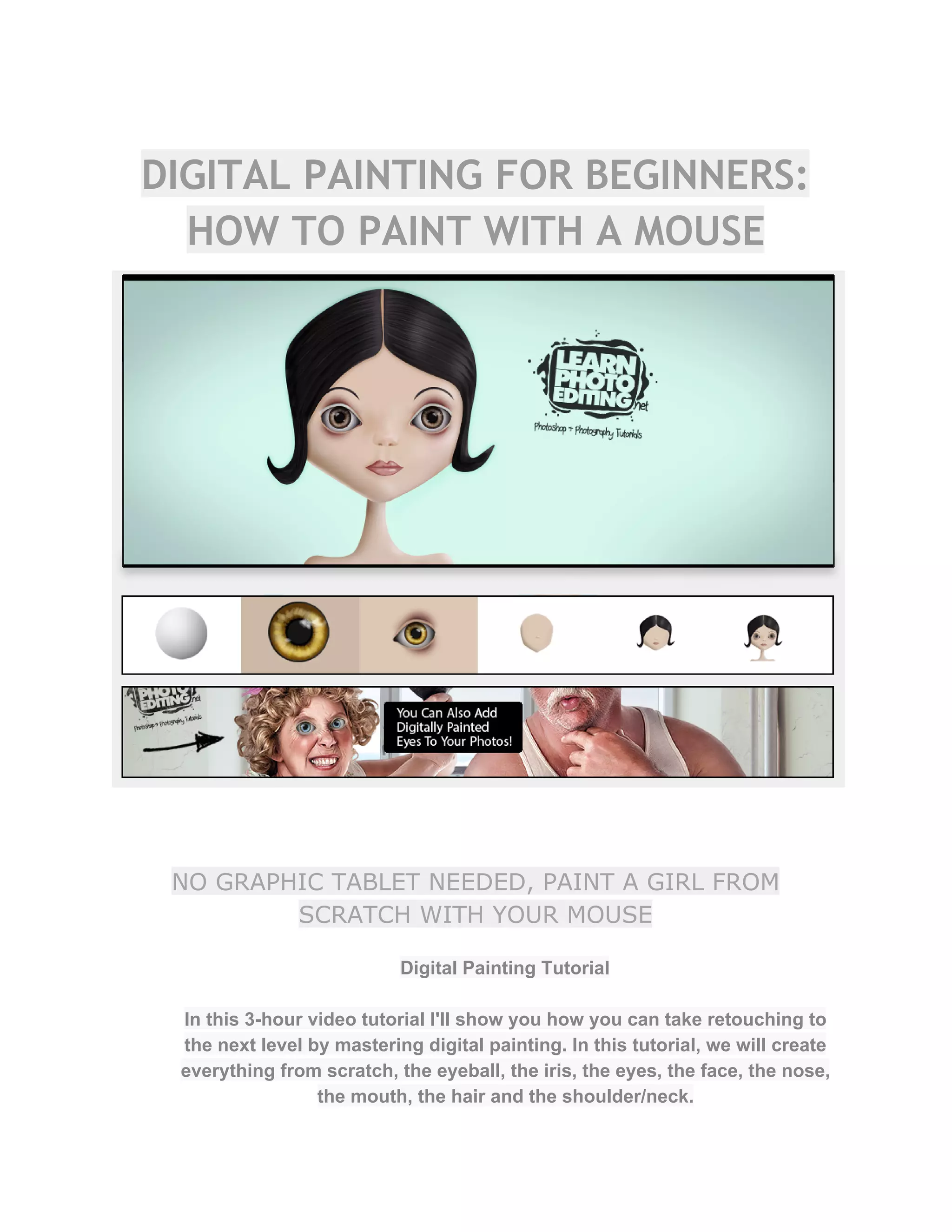DIGITAL PAINTING FOR BEGINNERS:
HOW TO PAINT WITH A MOUSE
NO GRAPHIC TABLET NEEDED, PAINT A GIRL FROM
SCRATCH WITH YOUR MOUSE
Digital Painting Tutorial  
 
In this 3­hour video tutorial I'll show you how you can take retouching to 
the next level by mastering digital painting. In this tutorial, we will create 
everything from scratch, the eyeball, the iris, the eyes, the face, the nose, 
the mouth, the hair and the shoulder/neck.  
 