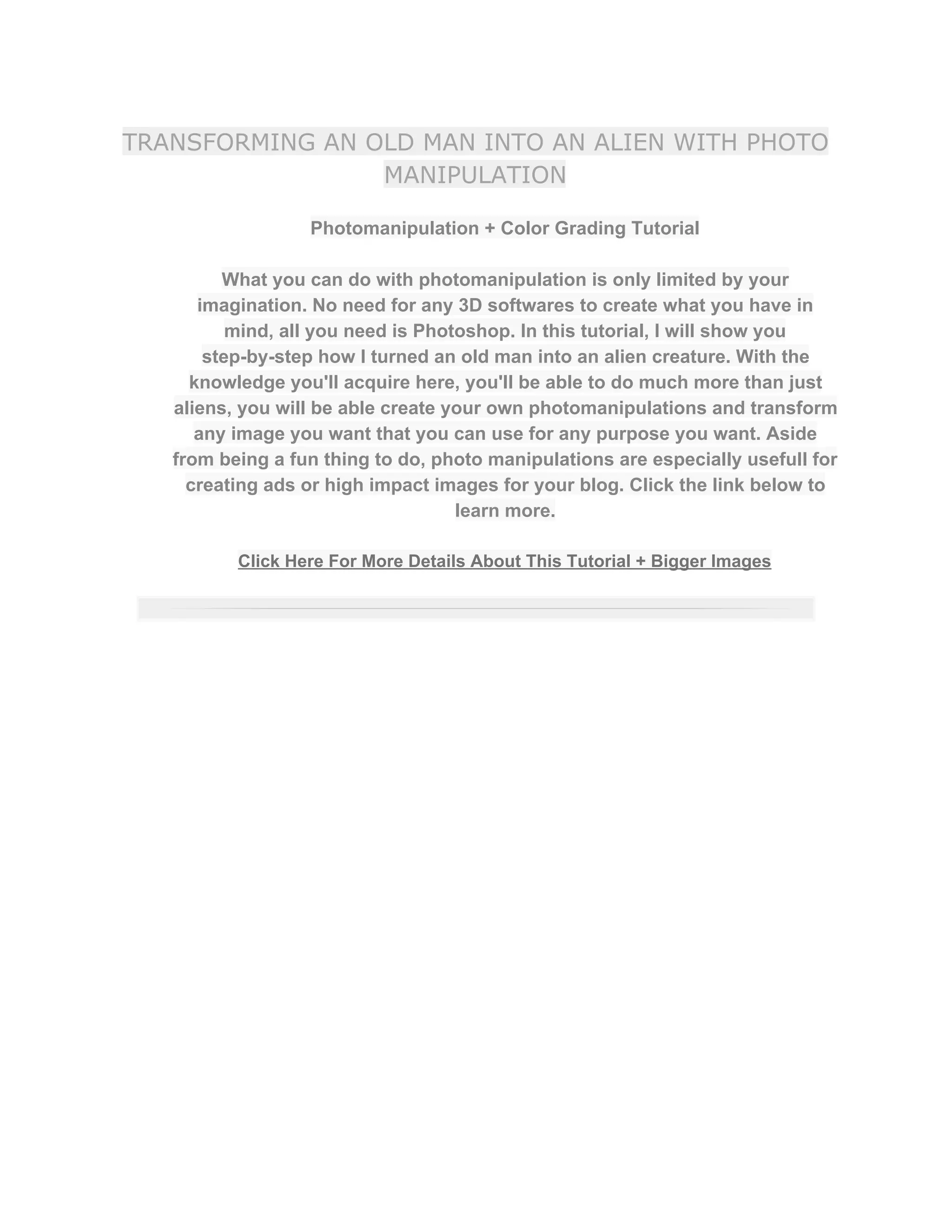TRANSFORMING AN OLD MAN INTO AN ALIEN WITH PHOTO
MANIPULATION
Photomanipulation + Color Grading Tutorial  
 
What you can do with photomanipulation is only limited by your 
imagination. No need for any 3D softwares to create what you have in 
mind, all you need is Photoshop. In this tutorial, I will show you 
step­by­step how I turned an old man into an alien creature. With the 
knowledge you'll acquire here, you'll be able to do much more than just 
aliens, you will be able create your own photomanipulations and transform 
any image you want that you can use for any purpose you want. Aside 
from being a fun thing to do, photo manipulations are especially usefull for 
creating ads or high impact images for your blog. Click the link below to 
learn more.  
 
Click Here For More Details About This Tutorial + Bigger Images 
 
 