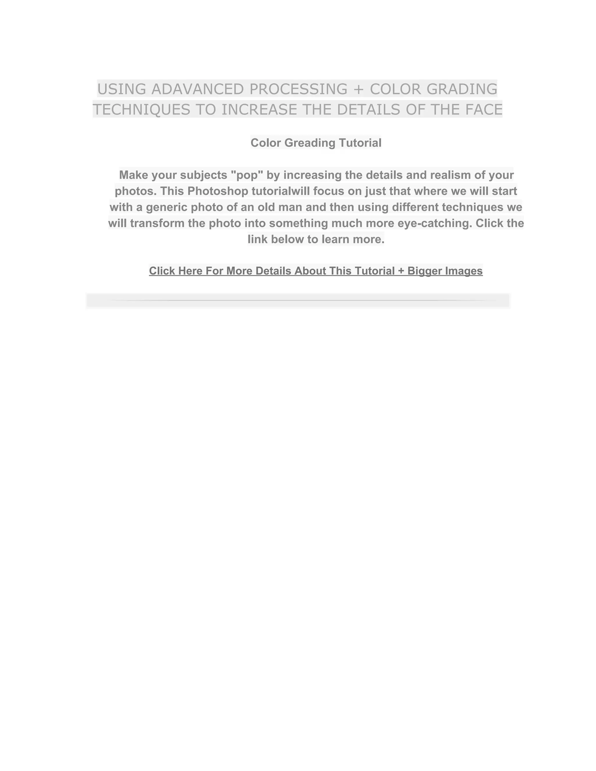 USING ADAVANCED PROCESSING + COLOR GRADING
TECHNIQUES TO INCREASE THE DETAILS OF THE FACE
Color Greading Tutorial  
 
Make your subjects "pop" by increasing the details and realism of your 
photos. This Photoshop tutorialwill focus on just that where we will start 
with a generic photo of an old man and then using different techniques we 
will transform the photo into something much more eye­catching. Click the 
link below to learn more.  
 
Click Here For More Details About This Tutorial + Bigger Images 
 
 