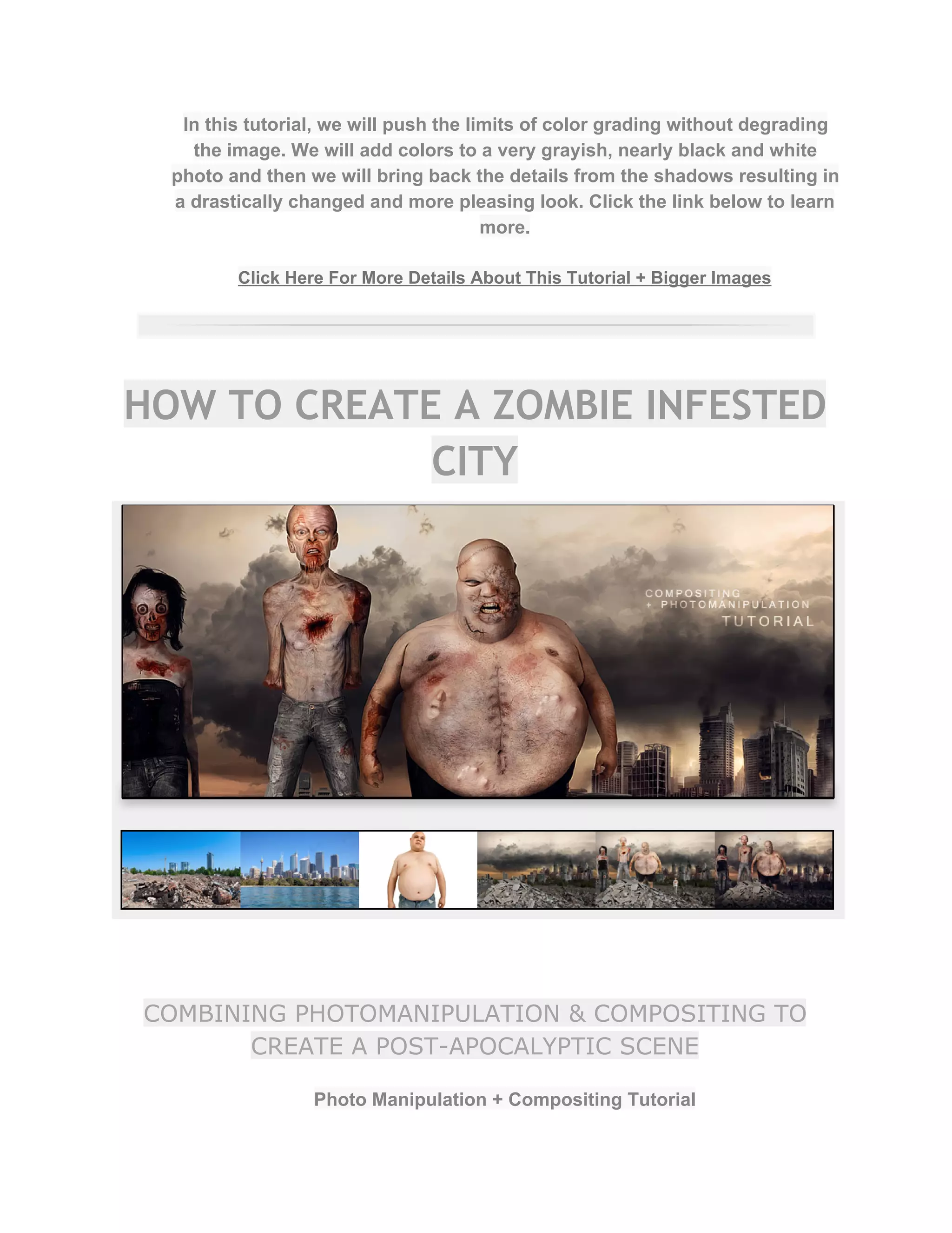 In this tutorial, we will push the limits of color grading without degrading 
the image. We will add colors to a very grayish, nearly black and white 
photo and then we will bring back the details from the shadows resulting in 
a drastically changed and more pleasing look. Click the link below to learn 
more.  
 
Click Here For More Details About This Tutorial + Bigger Images 
 
HOW TO CREATE A ZOMBIE INFESTED
CITY
COMBINING PHOTOMANIPULATION & COMPOSITING TO
CREATE A POST-APOCALYPTIC SCENE
Photo Manipulation + Compositing Tutorial  
 