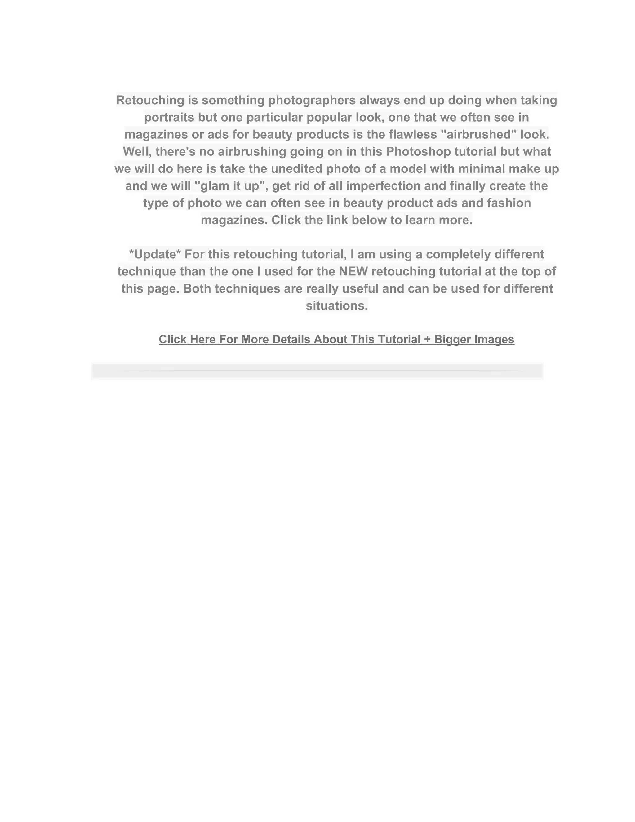  
Retouching is something photographers always end up doing when taking 
portraits but one particular popular look, one that we often see in 
magazines or ads for beauty products is the flawless "airbrushed" look. 
Well, there's no airbrushing going on in this Photoshop tutorial but what 
we will do here is take the unedited photo of a model with minimal make up 
and we will "glam it up", get rid of all imperfection and finally create the 
type of photo we can often see in beauty product ads and fashion 
magazines. Click the link below to learn more.  
 
*Update* For this retouching tutorial, I am using a completely different 
technique than the one I used for the NEW retouching tutorial at the top of 
this page. Both techniques are really useful and can be used for different 
situations.  
 
Click Here For More Details About This Tutorial + Bigger Images 
 
 
