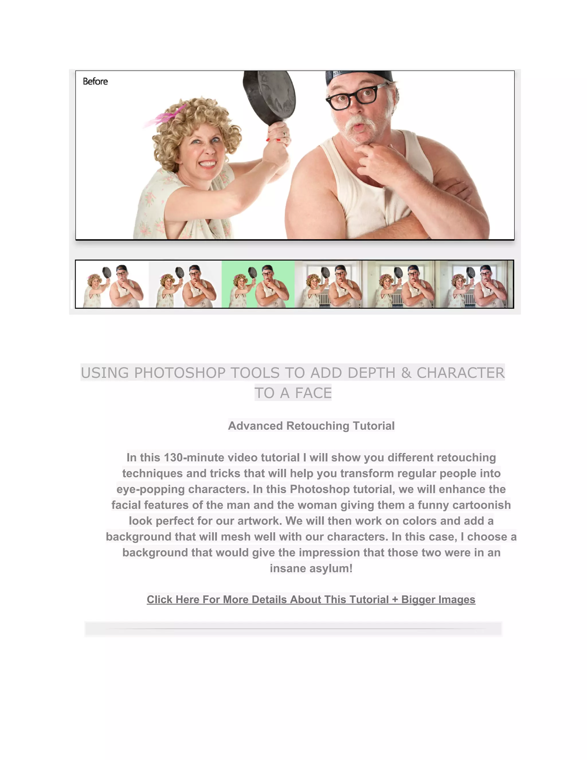 USING PHOTOSHOP TOOLS TO ADD DEPTH & CHARACTER
TO A FACE
Advanced Retouching Tutorial  
 
In this 130­minute video tutorial I will show you different retouching 
techniques and tricks that will help you transform regular people into 
eye­popping characters. In this Photoshop tutorial, we will enhance the 
facial features of the man and the woman giving them a funny cartoonish 
look perfect for our artwork. We will then work on colors and add a 
background that will mesh well with our characters. In this case, I choose a 
background that would give the impression that those two were in an 
insane asylum!  
 
Click Here For More Details About This Tutorial + Bigger Images 
 
 