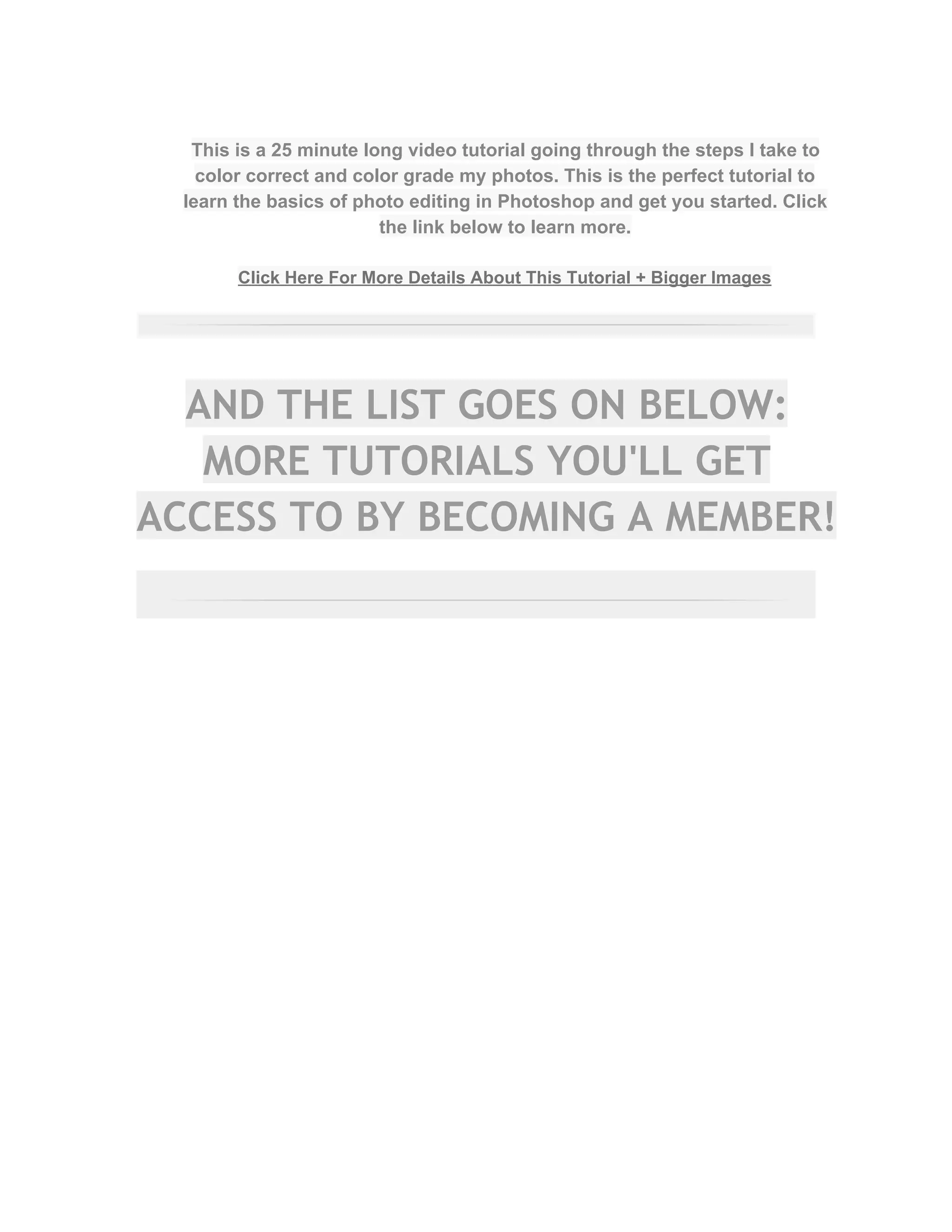  
This is a 25 minute long video tutorial going through the steps I take to 
color correct and color grade my photos. This is the perfect tutorial to 
learn the basics of photo editing in Photoshop and get you started. Click 
the link below to learn more.  
 
Click Here For More Details About This Tutorial + Bigger Images 
 
AND THE LIST GOES ON BELOW:
MORE TUTORIALS YOU'LL GET
ACCESS TO BY BECOMING A MEMBER!
 