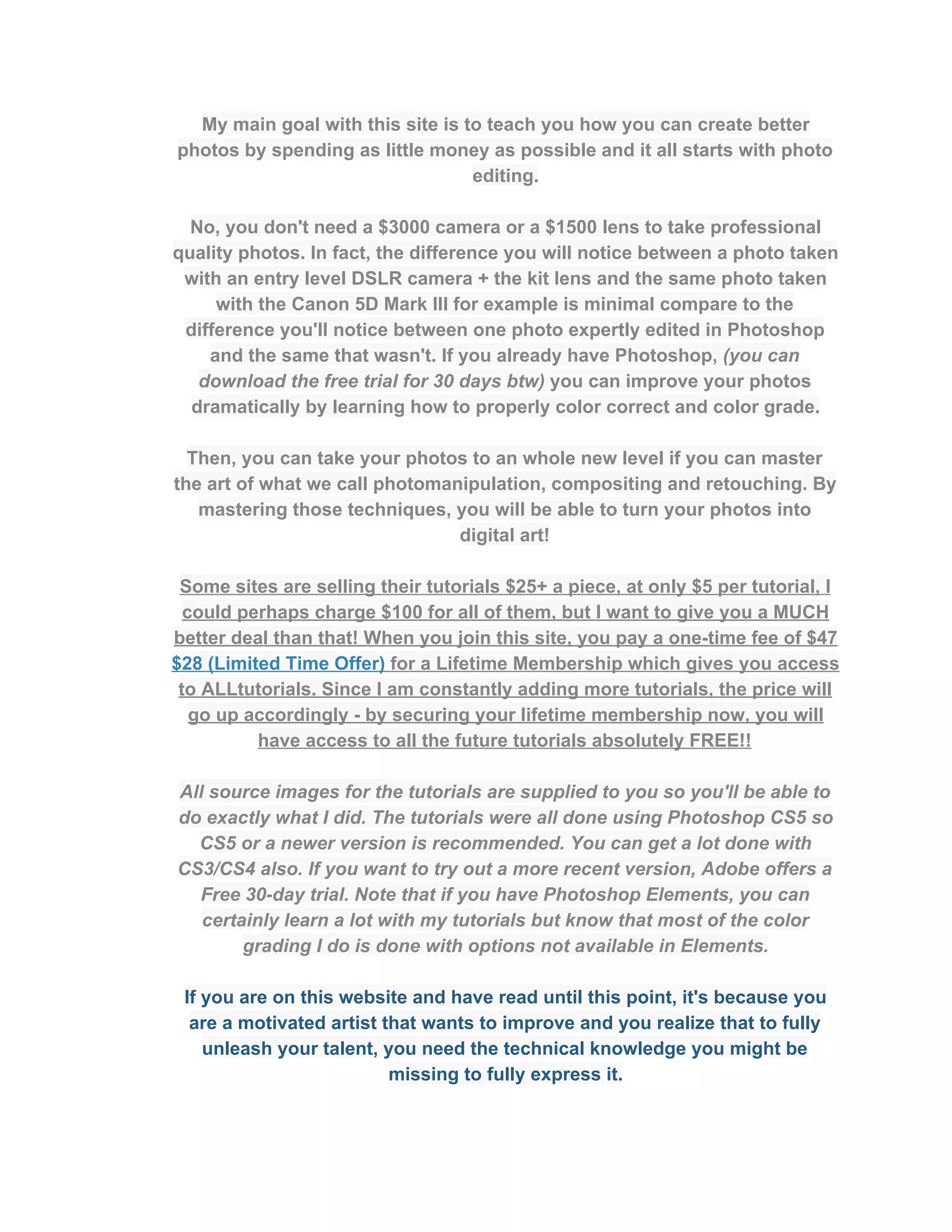 My main goal with this site is to teach you how you can create better 
photos by spending as little money as possible and it all starts with photo 
editing. 
 
No, you don't need a $3000 camera or a $1500 lens to take professional 
quality photos. In fact, the difference you will notice between a photo taken 
with an entry level DSLR camera + the kit lens and the same photo taken 
with the Canon 5D Mark III for example is minimal compare to the 
difference you'll notice between one photo expertly edited in Photoshop 
and the same that wasn't. If you already have Photoshop, ​(you can 
download the free trial for 30 days btw)​ you can improve your photos 
dramatically by learning how to properly color correct and color grade.  
 
Then, you can take your photos to an whole new level if you can master 
the art of what we call photomanipulation, compositing and retouching. By 
mastering those techniques, you will be able to turn your photos into 
digital art!  
 
Some sites are selling their tutorials $25+ a piece, at only $5 per tutorial, I 
could perhaps charge $100 for all of them, but I want to give you a MUCH 
better deal than that! When you join this site, you pay a one­time fee of $47 
$28 (Limited Time Offer)​ for a Lifetime Membership which gives you access 
to ALLtutorials. Since I am constantly adding more tutorials, the price will 
go up accordingly ­ by securing your lifetime membership now, you will 
have access to all the future tutorials absolutely FREE!!  
 
All source images for the tutorials are supplied to you so you'll be able to 
do exactly what I did. The tutorials were all done using Photoshop CS5 so 
CS5 or a newer version is recommended. You can get a lot done with 
CS3/CS4 also. If you want to try out a more recent version, Adobe offers a 
Free 30­day trial. Note that if you have Photoshop Elements, you can 
certainly learn a lot with my tutorials but know that most of the color 
grading I do is done with options not available in Elements.  
 
If you are on this website and have read until this point, it's because you 
are a motivated artist that wants to improve and you realize that to fully 
unleash your talent, you need the technical knowledge you might be 
missing to fully express it.  
 
 