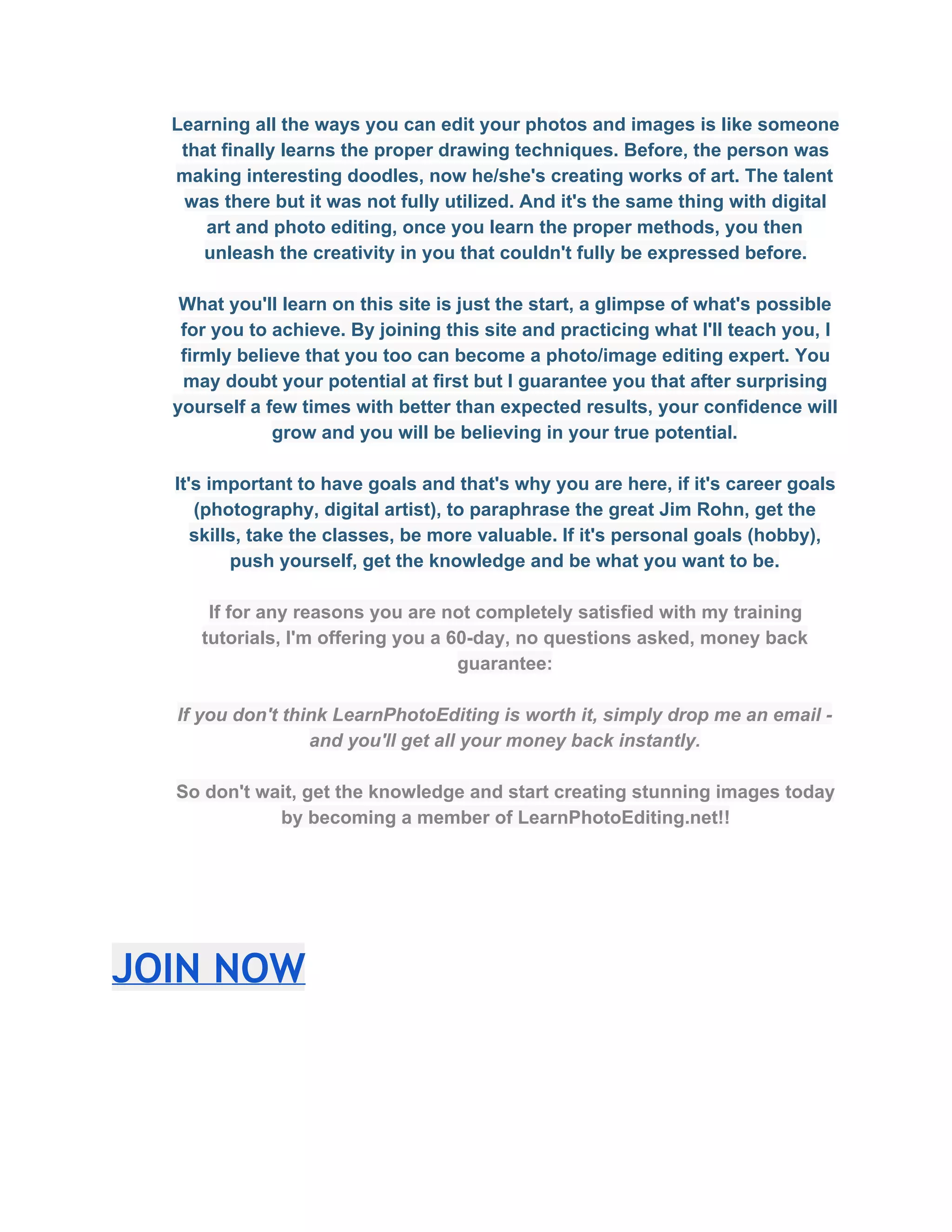 Learning all the ways you can edit your photos and images is like someone 
that finally learns the proper drawing techniques. Before, the person was 
making interesting doodles, now he/she's creating works of art. The talent 
was there but it was not fully utilized. And it's the same thing with digital 
art and photo editing, once you learn the proper methods, you then 
unleash the creativity in you that couldn't fully be expressed before.  
 
What you'll learn on this site is just the start, a glimpse of what's possible 
for you to achieve. By joining this site and practicing what I'll teach you, I 
firmly believe that you too can become a photo/image editing expert. You 
may doubt your potential at first but I guarantee you that after surprising 
yourself a few times with better than expected results, your confidence will 
grow and you will be believing in your true potential. 
 
It's important to have goals and that's why you are here, if it's career goals 
(photography, digital artist), to paraphrase the great Jim Rohn, get the 
skills, take the classes, be more valuable. If it's personal goals (hobby), 
push yourself, get the knowledge and be what you want to be.  
 
If for any reasons you are not completely satisfied with my training 
tutorials, I'm offering you a 60­day, no questions asked, money back 
guarantee:  
 
If you don't think LearnPhotoEditing is worth it, simply drop me an email ­ 
and you'll get all your money back instantly.  
 
So don't wait, get the knowledge and start creating stunning images today 
by becoming a member of LearnPhotoEditing.net!!  
JOIN NOW
 